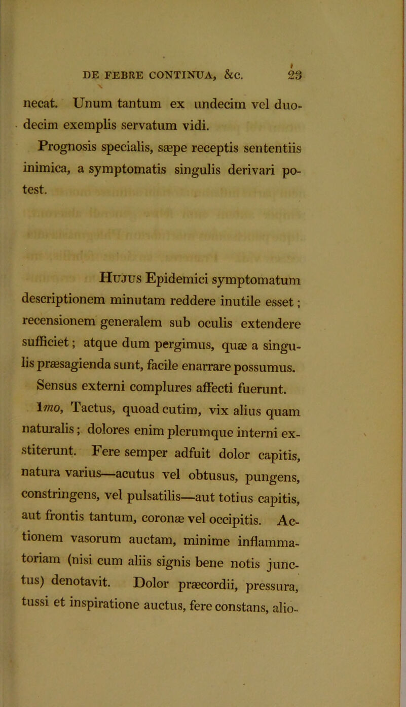 necat. Unum tantum ex undecim vel duo- decim exemplis servatum vidi. Prognosis specialis, saepe receptis sententiis inimica, a symptomatis singulis derivari po- test. Hujus Epidemici symptomatum descriptionem minutam reddere inutile esset; recensionem generalem sub oculis extendere sufficiet; atque dum pergimus, quas a singu- lis praesagienda sunt, facile enarrare possumus. Sensus externi complures affecti fuerunt. \mo, Tactus, quoad cutim, vix alius quam naturalis; dolores enim plerumque interni ex- stiterunt. Fere semper adfuit dolor capitis, natuia varius—acutus vel obtusus, pungens, consti ingens, vel pulsatilis—aut totius capitis, aut frontis tantum, coronae vel occipitis. Ac- tionem vasorum auctam, minime inflamma- toriam (nisi cum aliis signis bene notis junc- tus) denotavit. Dolor praecordii, pressura, tussi et inspiratione auctus, fere constans, alio-