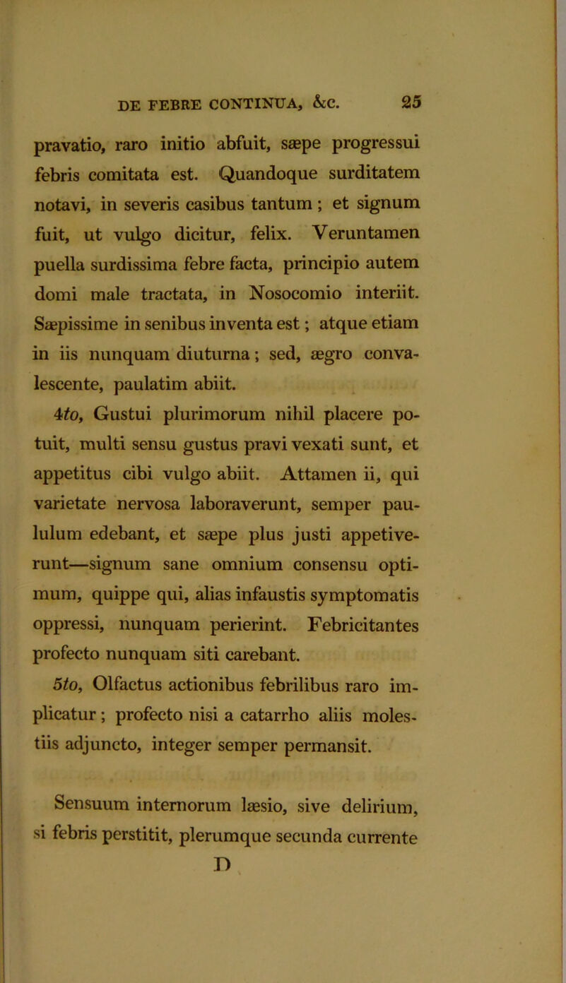 pravatio, raro initio abfuit, saepe progressui febris comitata est. Quandoque surditatem notavi, in severis casibus tantum ; et signum fuit, ut vulgo dicitur, felix. Veruntamen puella surdissima febre facta, principio autem domi male tractata, in Nosocomio interiit. Saepissime in senibus inventa est; atque etiam in iis nunquam diuturna; sed, aegro conva- lescente, paulatim abiit. 4to, Gustui plurimorum nihil placere po- tuit, multi sensu gustus pravi vexati sunt, et appetitus cibi vulgo abiit. Attamen ii, qui varietate nervosa laboraverunt, semper pau- lulum edebant, et saepe plus justi appetive- runt—signum sane omnium consensu opti- mum, quippe qui, alias infaustis symptomatis oppressi, nunquam perierint. Febricitantes profecto nunquam siti carebant. 5to, Olfactus actionibus febrilibus raro im- plicatur ; profecto nisi a catarrho aliis moles- tiis adjuncto, integer semper permansit. Sensuum internorum laesio, sive delirium, si febris perstitit, plerumque secunda currente D