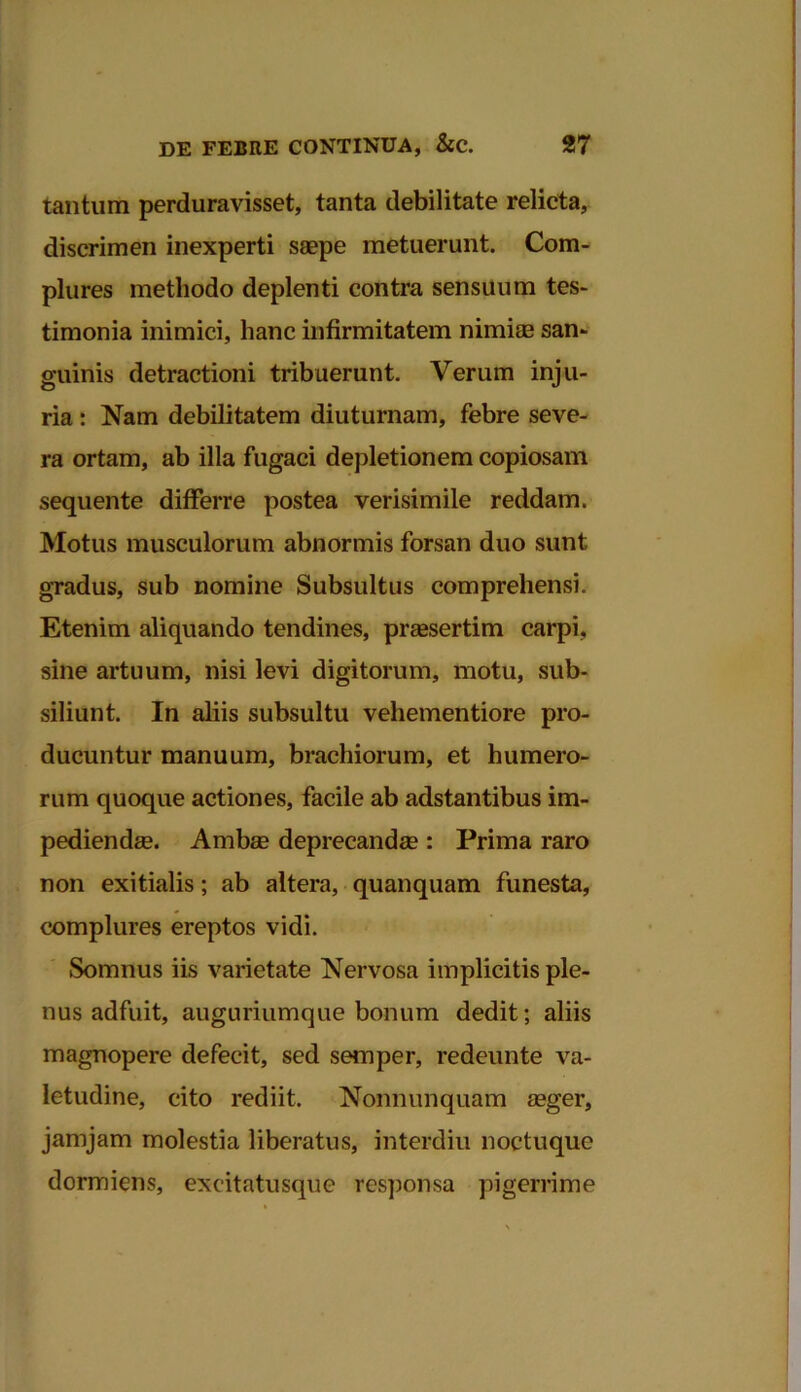 tantum perduravisset, tanta debilitate relicta, discrimen inexperti saepe metuerunt. Com- plures methodo deplenti contra sensuum tes- timonia inimici, hanc infirmitatem nimiae san- guinis detractioni tribuerunt. Verum inju- ria : Nam debilitatem diuturnam, febre seve- ra ortam, ab illa fugaci depletion em copiosam sequente differre postea verisimile reddam. Motus musculorum abnormis forsan duo sunt gradus, sub nomine Subsultus comprehensi. Etenim aliquando tendines, praesertim carpi, sine artuum, nisi levi digitorum, motu, sub- siliunt. In aliis subsultu vehementiore pro- ducuntur manuum, brachiorum, et humero- rum quoque actiones, facile ab adstantibus im- pediendae. Ambae deprecandae: Prima raro non exitialis; ab altera, quanquam funesta, complures ereptos vidi. Somnus iis varietate Nervosa implicitis ple- nus adfuit, auguriumque bonum dedit; aliis magnopere defecit, sed semper, redeunte va- letudine, cito rediit. Nonnunquam aeger, jamjam molestia liberatus, interdiu noctuque dormiens, excitatusque responsa pigerrime