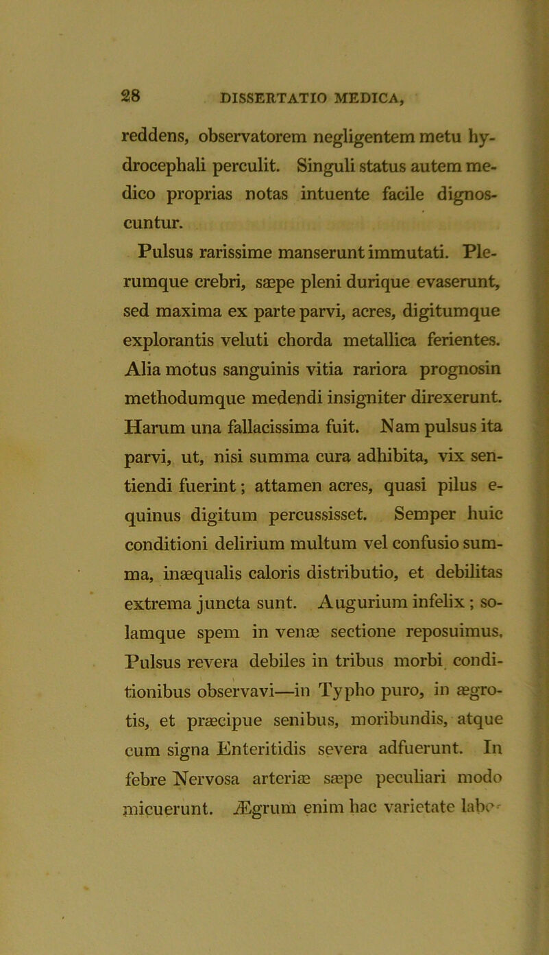 reddens, observatorem negligentem metu hy- drocephali perculit. Singuli status autem me- dico proprias notas intuente facile dignos- cuntur. Pulsus rarissime manserunt immutati. Ple- rumque crebri, saepe pleni durique evaserunt, sed maxima ex parte parvi, acres, digitumque explorantis veluti chorda metallica ferientes. Alia motus sanguinis vitia rariora prognosin methodumque medendi insigniter direxerunt. Harum una fallacissima fuit. Nam pulsus ita parvi, ut, nisi summa cura adhibita, vix sen- tiendi fuerint; attamen acres, quasi pilus e- quinus digitum percussisset. Semper huic conditioni delirium multum vel confusio sum- ma, inaequalis caloris distributio, et debilitas extrema juncta sunt. Augurium infelix ; so- lamque spem in venae sectione reposuimus. Pulsus revera debiles in tribus morbi condi- tionibus observavi—in Typho puro, in aegro- tis, et praecipue senibus, moribundis, atque cum signa Enteritidis severa adfuerunt. In febre Nervosa arteriae saepe peculiari modo micuerunt. iEgrum enim hac varietate labe