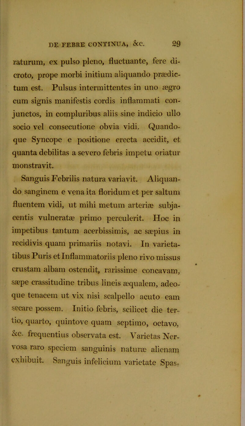 raturum, ex pulso pleno, fluctuante, fere di- croto, prope morbi initium aliquando praedic- tum est. Pulsus intermittentes in uno asgro cum signis manifestis cordis inflammati con- junctos, in compluribus aliis sine indicio ullo socio vel consecutione obvia vidi. Quando- que Syncope e positione erecta accidit, et quanta debilitas a severo febris impetu oriatur monstravit. Sanguis Febrilis natura variavit. Aliquan- do sanginem e vena ita floridum et per saltum fluentem vidi, ut mihi metum arterias subja- centis vulneratas primo perculerit. Hoc in impetibus tantum acerbissimis, ac saspius in recidivis quam primariis notavi. In varieta- tibus Puris et Inflammatoriis pleno rivo missus crustam albam ostendit, rarissime concavam, saspe crassitudine tribus lineis asqualem, adeo- que tenacem ut vix nisi scalpello acuto eam secare possem. Initio febris, scilicet die ter- tio, quarto, quintove quam septimo, octavo, &c. frequentius observata est. Varietas Ner- vosa raro speciem sanguinis naturas alienam exhibuit. Sanguis infelicium varietate Spas-r