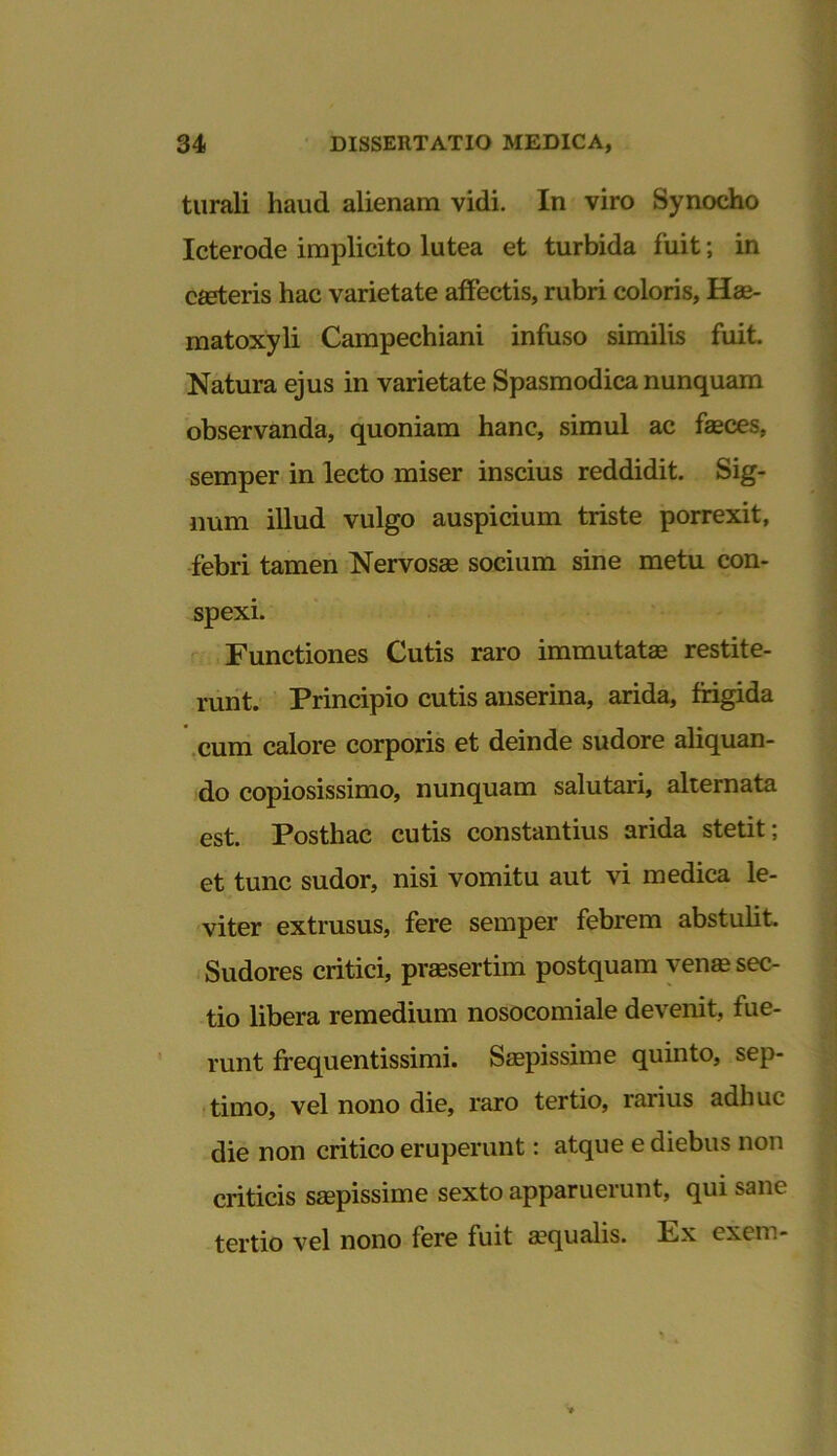 turali haud alienam vidi. In viro Synocho Icterode implicito lutea et turbida fuit; in canteris hac varietate affectis, rubri coloris, Hae- matoxyli Campechiani infuso similis fuit. Natura ejus in varietate Spasmodica nunquam observanda, quoniam hanc, simul ac faeces, semper in lecto miser inscius reddidit. Sig- num illud vulgo auspicium triste porrexit, febri tamen Nervosae socium sine metu con- spexi. Functiones Cutis raro immutate restite- runt. Principio cutis anserina, arida, frigida cum calore corporis et deinde sudore aliquan- do copiosissimo, nunquam salutari, alternata est. Posthac cutis constantius arida stetit; et tunc sudor, nisi vomitu aut vi medica le- viter extrusus, fere semper febrem abstulit. Sudores critici, praesertim postquam venae sec- tio libera remedium nosocomiale devenit, fue- runt frequentissimi. Saepissime quinto, sep- timo, vel nono die, raro tertio, rarius adhuc die non critico eruperunt: atque e diebus non criticis saepissime sexto apparuerunt, qui sane tertio vel nono fere fuit a?qualis. Px excro-