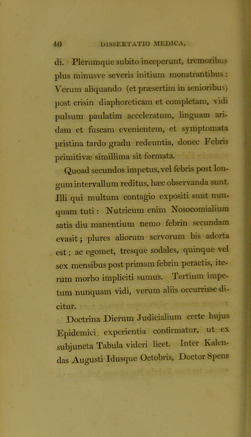 di. Plerumque subito inceperunt, tremoribus plus minusve severis initium monstrantibus : Verum aliquando (et praesertim in senioribus) post crisin diaphoreticam et completam, vidi pulsum paulatim acceleratum, linguam ari- dam et fuscam evenientem, et symptomata pristina tardo gradu redeuntia, donec Febris primitivae simillima sit formata. Quoad secundos impetus, vel febris post lon- gum intervallum reditus, haec observanda sunt. Illi qui multum contagio expositi sunt nun- quam tuti: Nutricum enim Nosocomialium satis diu manentium nemo febrin secundam evasit; plures aliorum servorum bis adorta est; ac egomet, tresque sodales, quinque vel sex mensibus post primam febrin peractis, ite- rum morbo impliciti sumus. Tertium impe- tum nunquam vidi, verum aliis occurrisse di- citur. Doctrina Dierum Judicialium certe hujus Epidemici, experientia confirmatur, ut ex subjuncta Tabula videri licet. Inter Ivalen- das Augusti Idusque Octobris, Doctor Spens