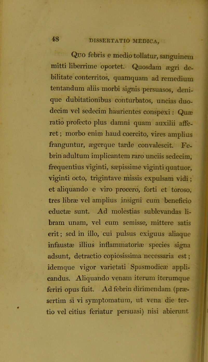 Quo febris e medio tollatur, sanguinem mitti liberrime oportet. Quosdam aegri de- bilitate conterritos, quamquam ad remedium tentandum aliis morbi signis persuasos, deni- que dubitationibus conturbatos, uncias duo- decim vel sedecim haurientes conspexi: Quae ratio profecto plus damni quam auxilii affe- ret ; morbo enim haud coercito, vires amplius franguntur, aegerque tarde convalescit. Fe- brin adultum implicantem raro unciis sedecim, frequentius viginti, saepissime viginti quatuor, viginti octo, trigintave missis expulsam vidi; et aliquando e viro procero, forti et toroso, tres librae vel amplius insigni cum beneficio eductae sunt. Ad molestias sublevandas li- bram unam, vel cum semisse, mittere satis erit; sed in illo, cui pulsus exiguus aliaque infaustae illius inflammatoriae species signa adsunt, detractio copiosissima necessaria est; idem que vigor varietati Spasmodicae appli- candus. Aliquando venam iterum iterumque feriri opus fuit. Ad febrin dirimendam (prae- sertim si vi symptomatum, ut vena die ter- tio vel citius feriatur persuasi) nisi abierunt