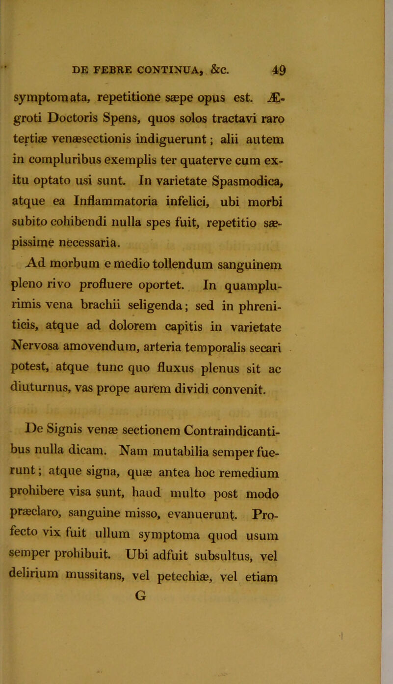 symptomata, repetitione saepe opus est. jE- groti Doctoris Spens, quos solos tractavi raro tertias venaesectionis indiguerunt; alii autem in compluribus exemplis ter quaterve cum ex- itu optato usi sunt. In varietate Spasmodica, atque ea Inflammatoria infelici, ubi morbi subito cohibendi nulla spes fuit, repetitio sae- pissime necessaria. Ad morbum e medio tollendum sanguinem pleno rivo profluere oportet. In quamplu- rimis vena brachii seligenda; sed in phreni- ticis, atque ad dolorem capitis in varietate Nervosa amovendum, arteria temporalis secari potest, atque tunc quo fluxus plenus sit ac diuturnus, vas prope aurem dividi convenit. De Signis venae sectionem Contraindicanti- bus nulla dicam. Nam mutabilia semper fue- runt ; atque signa, quae antea hoc remedium prohibere visa sunt, haud multo post modo praeclaro, sanguine misso, evanuerunt. Pro- fecto vix fuit ullum symptoma quod usum semper prohibuit. Ubi adfuit subsultus, vel delirium mussitans, vel petechiae, vel etiam G