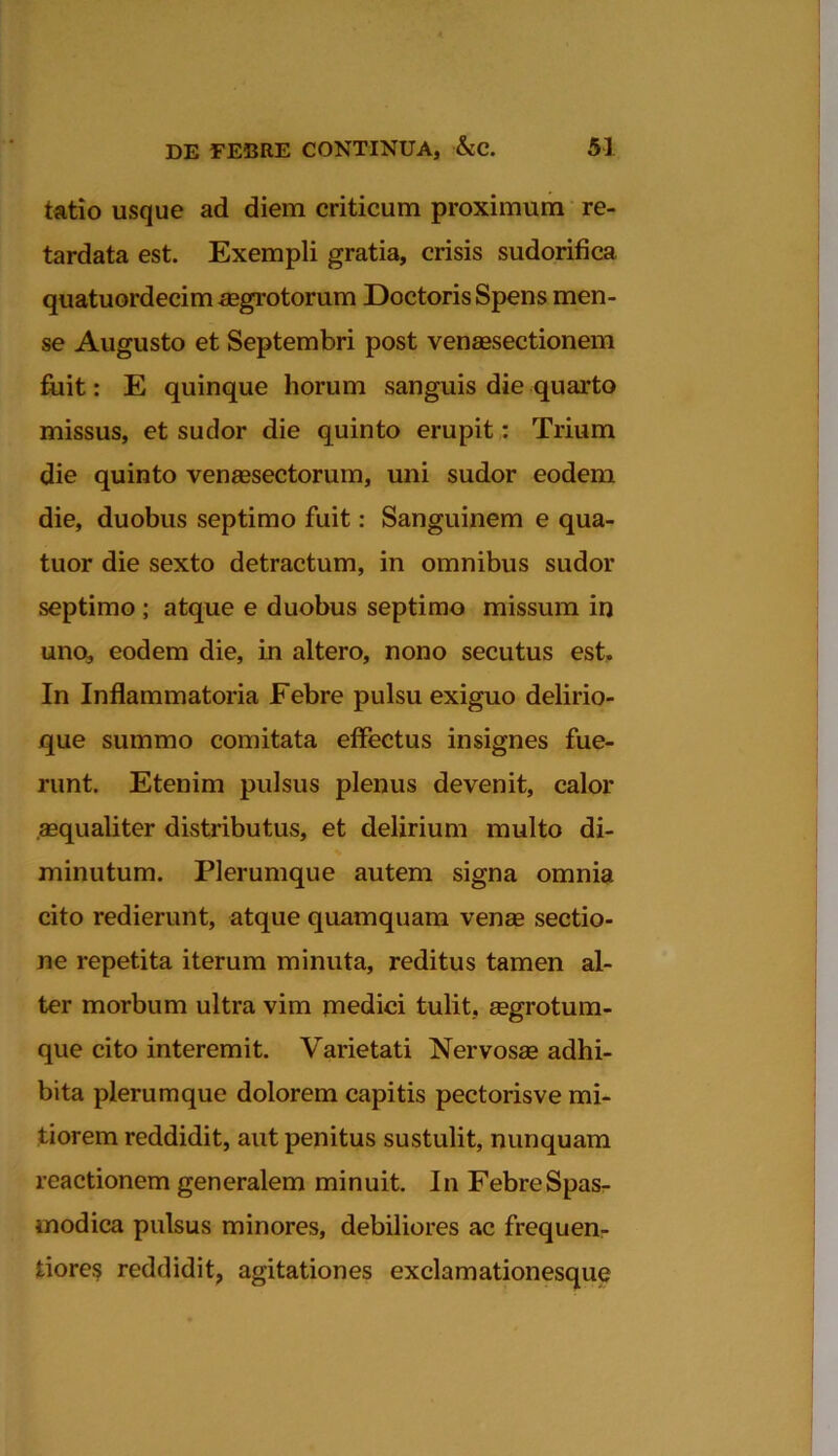 tatio usque ad diem criticum proximum re- tardata est. Exempli gratia, crisis sudorifica quatuordecim aegrotorum Doctoris Spens men- se Augusto et Septembri post venaesectionem fuit: E quinque horum sanguis die quarto missus, et sudor die quinto erupit: Trium die quinto venaesectorum, uni sudor eodem die, duobus septimo fuit: Sanguinem e qua- tuor die sexto detractum, in omnibus sudor septimo ; atque e duobus septimo missum in uno, eodem die, in altero, nono secutus est. In Inflammatoria Febre pulsu exiguo delirio- que summo comitata effectus insignes fue- runt. Etenim pulsus plenus devenit, calor aequaliter distributus, et delirium multo di- minutum. Plerumque autem signa omnia cito redierunt, atque quamquam venae sectio- ne repetita iterum minuta, reditus tamen al- ter morbum ultra vim medici tulit, eegrotum- que cito interemit. Varietati Nervosae adhi- bita plerumque dolorem capitis pectorisve mi- tiorem reddidit, aut penitus sustulit, nunquam reactionem generalem minuit. In FebreSpas- modica pulsus minores, debiliores ac frequen- tiore$ reddidit, agitationes exclamationesque