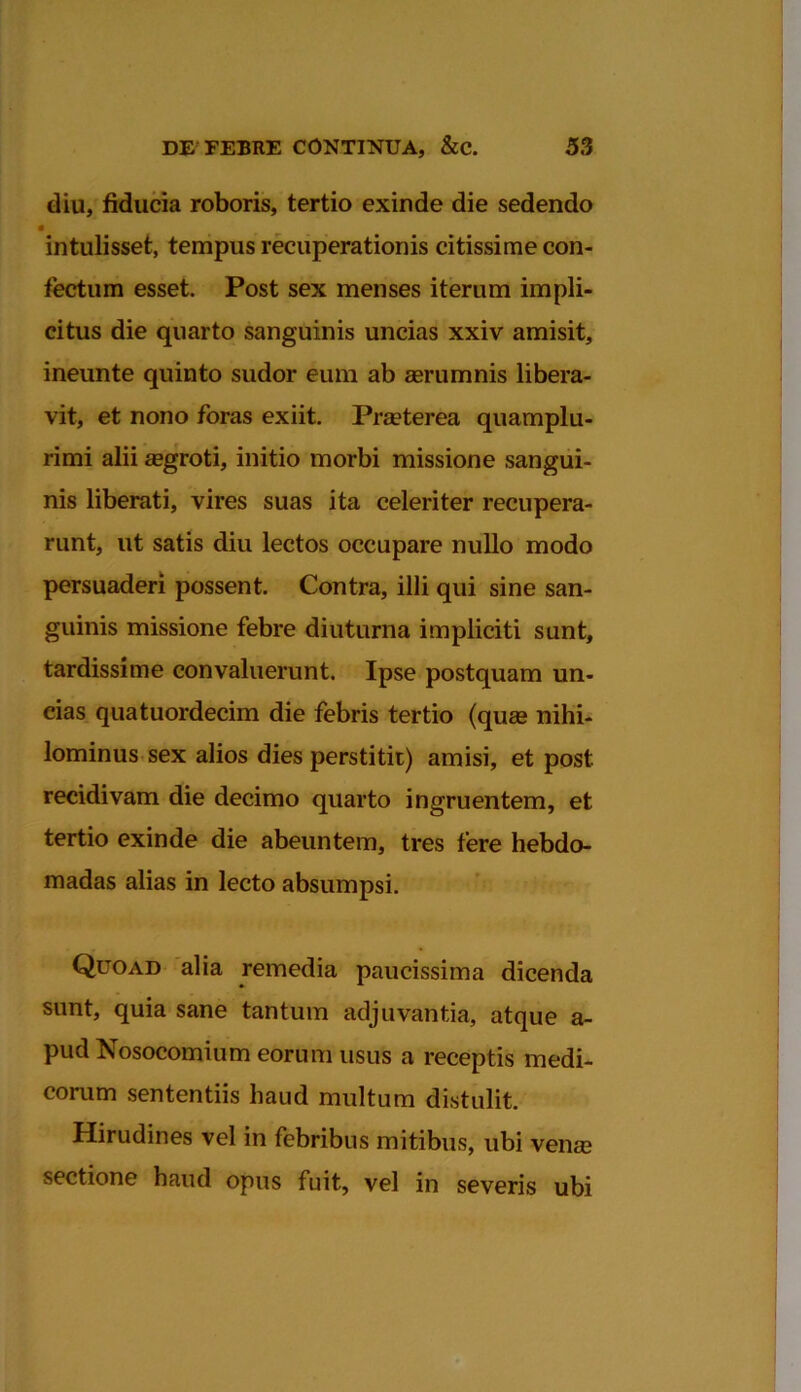 diu, fiducia roboris, tertio exinde die sedendo • intulisset, tempus recuperationis citissime con- fectum esset. Post sex menses iterum impli- citus die quarto sanguinis uncias xxiv amisit, ineunte quinto sudor eum ab aerumnis libera- vit, et nono foras exiit. Praeterea quamplu- rimi alii aegroti, initio morbi missione sangui- nis liberati, vires suas ita celeriter recupera- runt, ut satis diu lectos occupare nullo modo persuaderi possent. Contra, illi qui sine san- guinis missione febre diuturna impliciti sunt, tardissime convaluerunt. Ipse postquam un- cias quatuordecim die febris tertio (quae nihi- lominus sex alios dies perstitit) amisi, et post recidivam die decimo quarto ingruentem, et tertio exinde die abeuntem, tres fere hebdo- madas alias in lecto absumpsi. Quoad alia remedia paucissima dicenda sunt, quia sane tantum adjuvantia, atque a- pud Nosocomium eorum usus a receptis medi- corum sententiis haud multum distulit. Hirudines vel in febribus mitibus, ubi vena? sectione haud opus fuit, vel in severis ubi