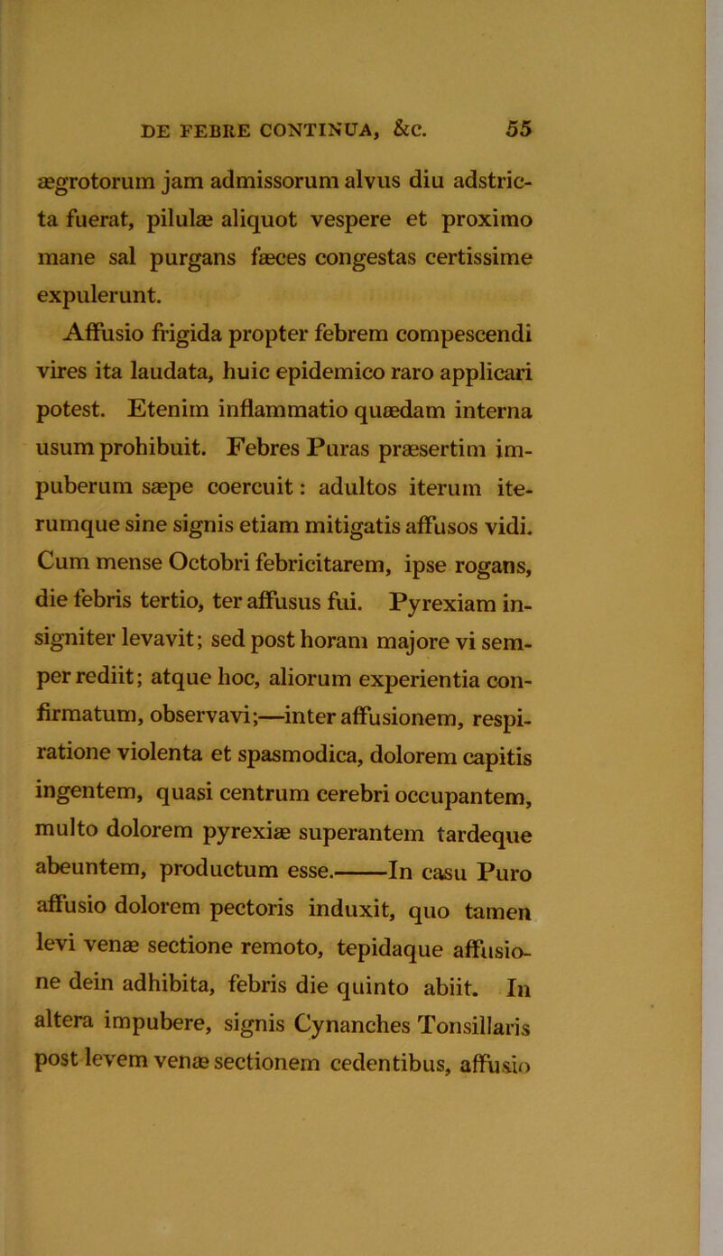 aegrotorum jam admissorum alvus diu adstric- ta fuerat, pilulas aliquot vespere et proximo mane sal purgans faeces congestas certissime expulerunt. Affusio frigida propter febrem compescendi vires ita laudata, huic epidemico raro applicari potest. Etenim inflammatio quaedam interna usum prohibuit. Febres Puras praesertim im- puberum saepe coercuit: adultos iterum ite- rumque sine signis etiam mitigatis affusos vidi. Cum mense Octobri febricitarem, ipse rogans, die febris tertio, ter affusus fui. Pyrexiam in- signiter levavit; sed post horam majore vi sem- per rediit; atque hoc, aliorum experientia con- firmatum, observavi;—inter affusionem, respi- ratione violenta et spasmodica, dolorem capitis ingentem, quasi centrum cerebri occupantem, multo dolorem pyrexias superantem tardeque abeuntem, productum esse. In casu Puro affusio dolorem pectoris induxit, quo tamen levi venas sectione remoto, tepidaque affusio- ne dein adhibita, febris die quinto abiit. In altera impubere, signis Cynanches Tonsillaris post levem venas sectionem cedentibus, affusio