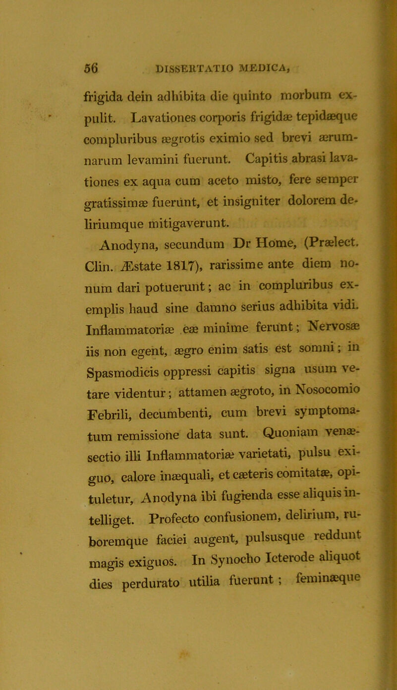 frigida dein adhibita die quinto morbum ex- pulit. Lavationes corporis frigidae tepidaeque compluribus aegrotis eximio sed brevi aerum- narum levamini fuerunt. Capitis abrasi lava- tiones ex aqua cum aceto misto, fere semper gratissimae fuerunt, et insigniter dolorem de- liriumque mitigaverunt. Anodyna, secundum Dr Home, (Praelect. Clin. iEstate 1817), rarissime ante diem no- num dari potuerunt; ac in compluribus ex- emplis haud sine damno serius adhibita vidi. Inflammatoriae eae minime ferunt; Nervosas iis non egent, aegro enim satis est somni; in Spasmodicis oppressi capitis signa usum ve- tare videntur; attamen aegroto, in Nosocomio Febrili, decumbenti, cum brevi symptoma- tum remissione data sunt. Quoniam venas- sectio illi Inflammatoriae varietati, pulsu exi- guo, calore inaequali, et casteris comitatae, opi- tuletur, Anodyna ibi fugienda esse aliquis in- telliget. Profecto confusionem, delirium, ru- boremque faciei augent, pulsusque reddunt magis exiguos. In Synocho Icterode aliquot dies perdurato utilia fuerunt; feminaeque