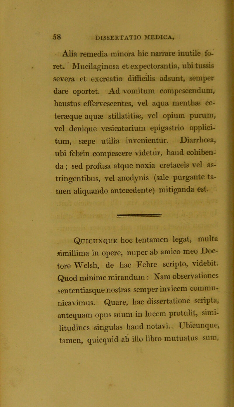 Alia remedia minora hic narrare inutile to- ret. Mucilaginosa et expectorantia, ubi tussis severa et excreatio difficilis adsunt, semper dare oportet. Ad vomitum compescendum, haustus effervescentes, vel aqua menthae cc- teraeque aquae stillatitiae, vel opium purum, vel denique vesicatorium epigastrio applici- tum, saepe utilia invenientur. Diarrhoea, ubi febrin compescere videtur, haud cohiben- da ; sed profusa atque noxia cretaceis vel as- tringentibus, vel anodynis (sale purgante ta- men aliquando antecedente) mitiganda est. Quicunque hoc tentamen legat, multa simillima in opere, nuper ab amico meo Doc- tore Welsh, de hac Febre scripto, videbit. Quod minime mirandum : Nam observationes sententiasque nostras semper invicem commu- nicavimus. Quare, hac dissertatione scripta, antequam opus suum in lucem protulit, simi- litudines singulas haud notavi. Ubicunque, tamen, quicquid ab illo libro mutuatus sum,