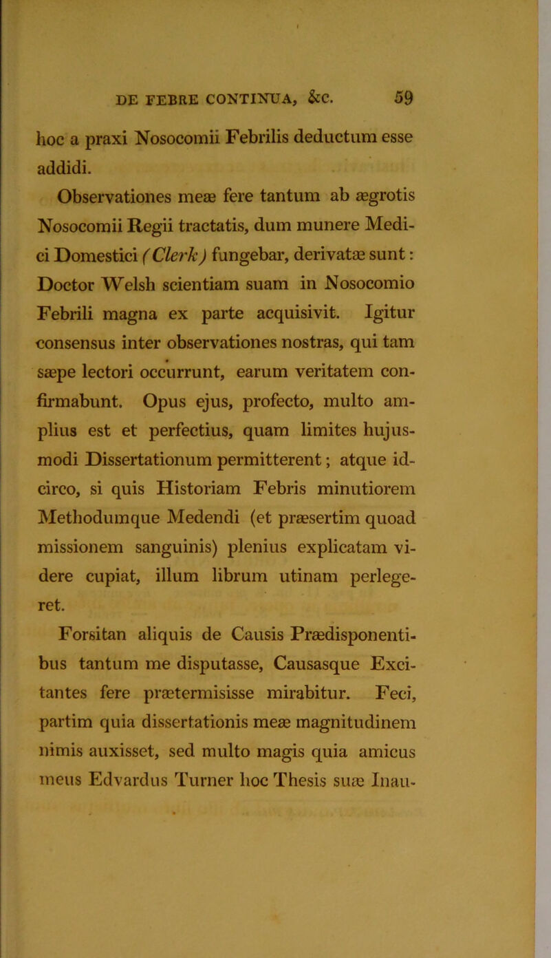 hoc a praxi Nosocomii Febrilis deductum esse addidi. Observationes meae fere tantum ab aegrotis Nosocomii Regii tractatis, dum munere Medi- ci Domestici (Clerk) fangebar, derivatas sunt: Doctor Welsli scientiam suam in Nosocomio Febrili magna ex parte acquisivit. Igitur consensus inter observationes nostras, qui tam saepe lectori occurrunt, earum veritatem con- firmabunt. Opus ejus, profecto, multo am- plius est et perfectius, quam limites hujus- modi Dissertationum permitterent; atque id- circo, si quis Historiam Febris minutiorem Methodumque Medendi (et praesertim quoad missionem sanguinis) plenius explicatam vi- dere cupiat, illum librum utinam perlege- ret. Forsitan aliquis de Causis Praedisponenti- bus tantum me disputasse, Causasque Exci- tantes fere praetermisisse mirabitur. Feci, partim quia dissertationis meae magnitudinem nimis auxisset, sed multo magis quia amicus meus Edvardus Turner hoc Thesis suae Inau-