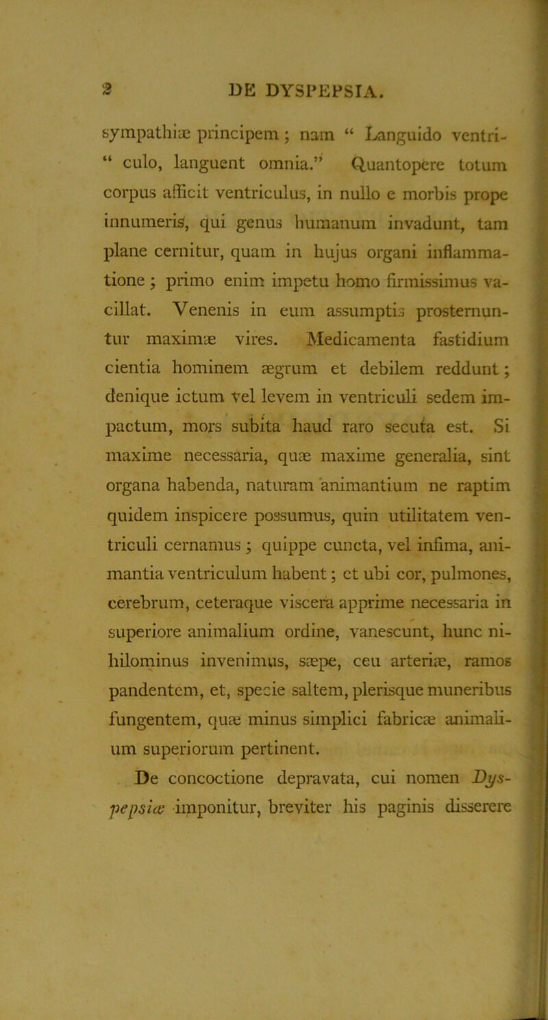 sympathiae principem; nam “ Languido ventri- “ culo, languent omnia.” Quantopere totum corpus afficit ventriculus, in nullo e morbis prope innumeris, qui genus humanum invadunt, tam plane cernitur, quam in hujus organi inflamma- tione ; primo enim impetu homo firmissimus va- cillat. Venenis in eum assumptis prosternun- tur maximae vires. Medicamenta fastidium cientia hominem aegrum et debilem reddunt; denique ictum vel levem in ventriculi sedem im- pactum, mors subita haud raro secuta est. Si maxime necessaria, quae maxime generalia, sint organa habenda, naturam animantium ne raptim quidem inspicere possumus, quin utilitatem ven- triculi cernamus ; quippe cuncta, vel infima, ani- mantia ventriculum habent; et ubi cor, pulmones, cerebrum, ceteraque viscera apprime necessaria in superiore animalium ordine, vanescunt, hunc ni- hilominus invenimus, saepe, ceu arteriae, ramos pandentem, et, specie saltem, plerisque muneribus fungentem, quae minus simplici fabricae animali- um superiorum pertinent. De concoctione depravata, cui nomen Dj/.s- -pensice imponitur, breviter his paginis disserere