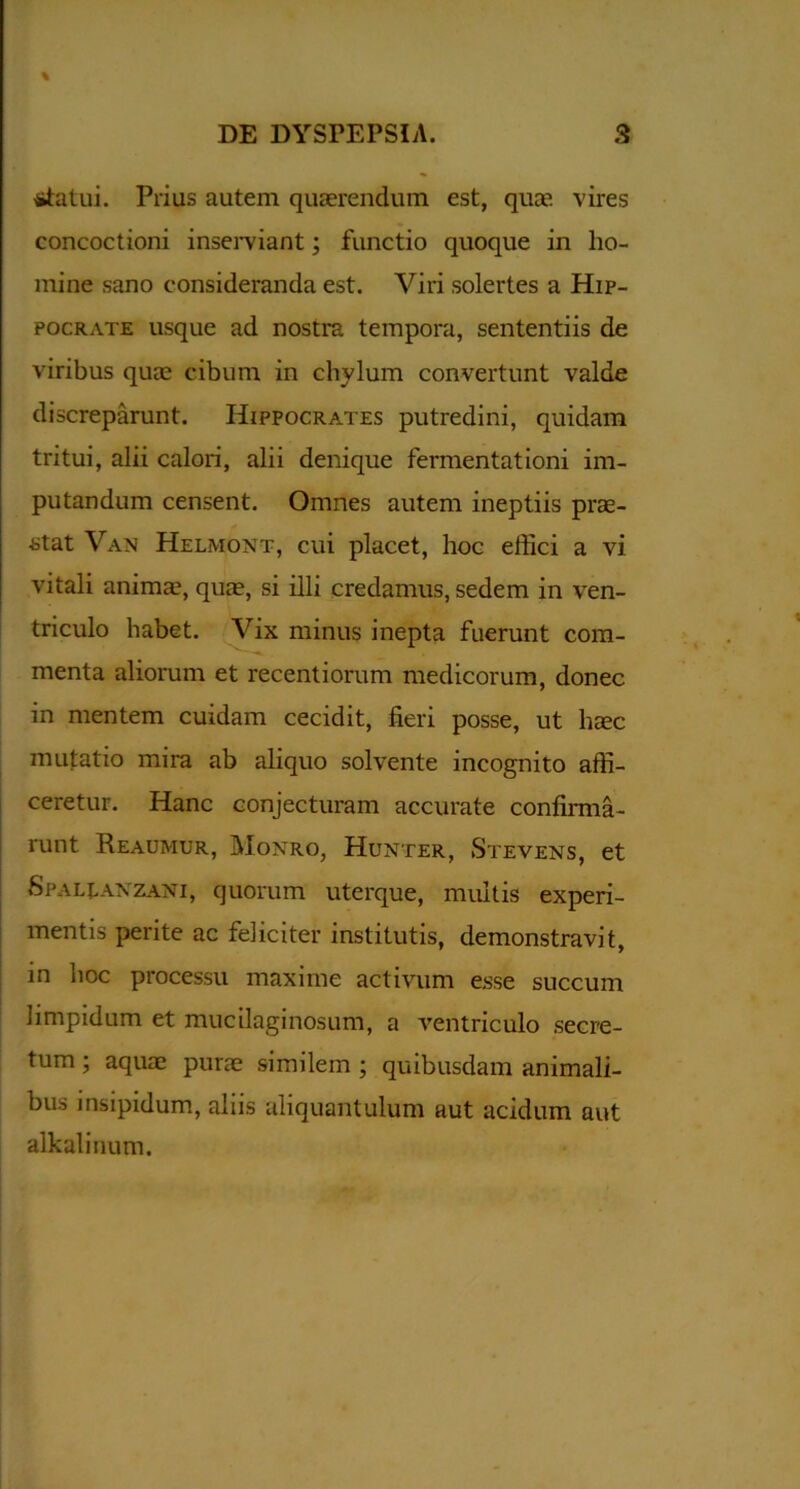 \ statui. Prius autem quaerendum est, quae vires concoctioni inserviant; functio quoque in ho- mine sano consideranda est. Viri solertes a Hip- pocrate usque ad nostra tempora, sententiis de viribus quae cibum in chylum convertunt valde discreparunt. Hippocrates putredini, quidam tritui, alii calori, alii denique fermentationi im- putandum censent. Omnes autem ineptiis prae- stat Van Helmont, cui placet, hoc effici a vi vitali anima?, quae, si illi credamus, sedem in ven- triculo habet. Vix minus inepta fuerunt com- menta aliorum et recentiorum medicorum, donec in mentem cuidam cecidit, fieri posse, ut haec mutatio mira ab aliquo solvente incognito affi- ceretur. Hanc conjecturam accurate confirma- runt Reaumur, Monro, Hunter, Stevens, et Spali.anzani, quorum uterque, multis experi- mentis perite ac feliciter institutis, demonstravit, in noc processu maxime activum esse succum limpidum et mucilaginosum, a ventriculo secre- tum ; aquae purae similem ; quibusdam animali- bus insipidum, aliis aliquantulum aut acidum aut alkalinum.