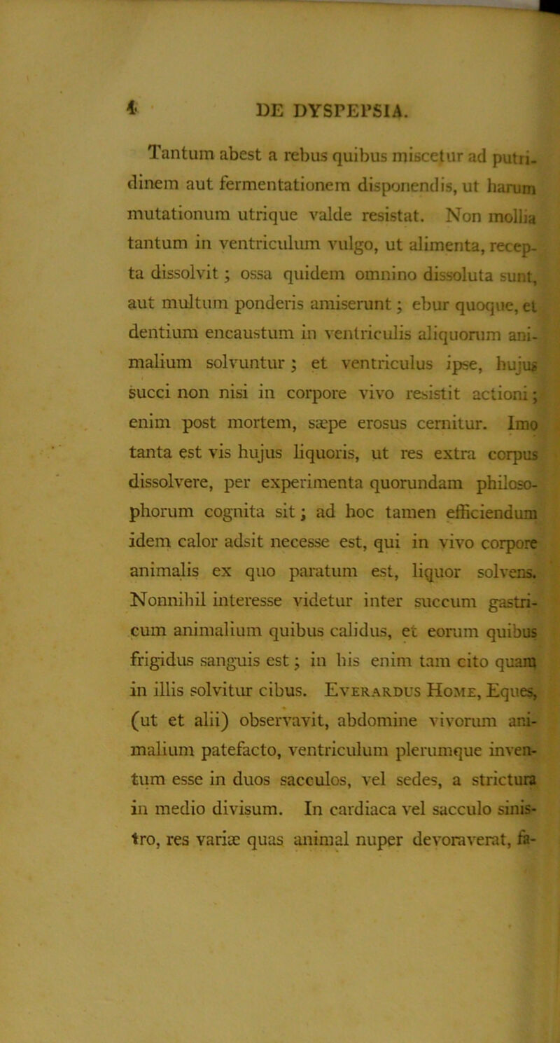 Tantum abest a rebus quibus miscetur ad putu- dinem aut fermentationem disponendis, ut harum mutationum utrique valde resistat. Non mollia tantum in ventriculum vulgo, ut alimenta, recep- ta dissolvit; ossa quidem omnino dissoluta sunt, aut multum ponderis amiserunt; ebur quoque, el dentium encaustum in ventriculis aliquorum ani- malium solvuntur; et ventriculus ipse, hujus succi non nisi in corpore vivo resistit actioni; enim post mortem, saepe erosus cernitur. Imo tanta est vis hujus liquoris, ut res extra corpus dissolvere, per experimenta quorundam philoso- phorum cognita sit; ad hoc tamen efficiendum idem calor adsit necesse est, qui in vivo corpore animalis ex quo paratum est, liquor solvens. Nonnihil interesse videtur inter succum gastri- cum animalium quibus calidus, et eorum quibus frigidus sanguis est ■ in his enim tam cito quam in illis solvitur cibus. Everardus Home, Eques, (ut et alii) observavit, abdomine vivorum ani- malium patefacto, ventriculum plerumque inven- tum esse in duos sacculos, vel sedes, a stzactura in medio divisum. In cardiaca vel sacculo sinis- tro, res variae quas animal nuper devoraverat, ta-
