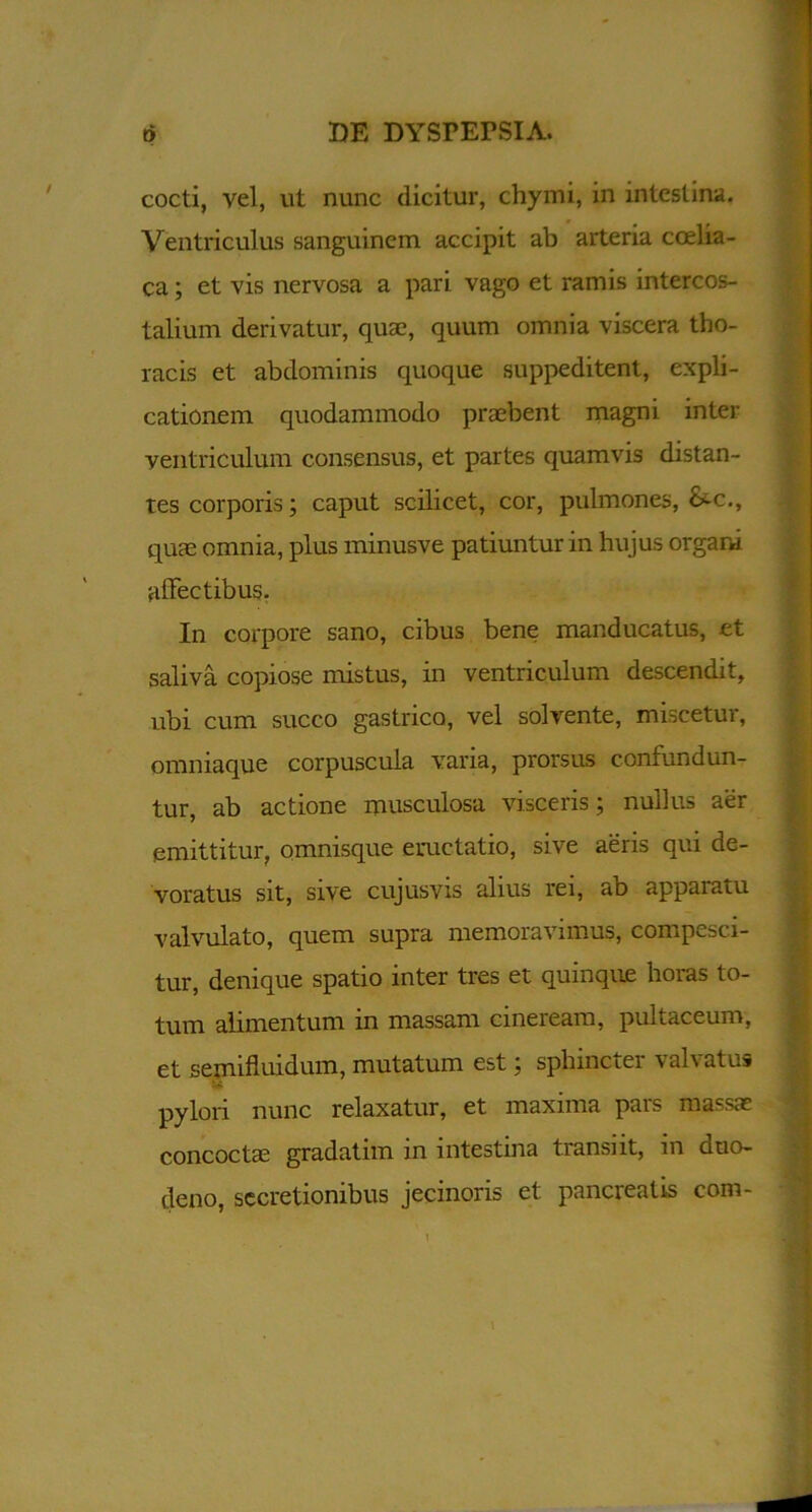 cocti, vel, ut nunc dicitur, chymi, in intestina. Ventriculus sanguinem accipit ab arteria coelia- ca ; et vis nervosa a pari vago et ramis intercos- talium derivatur, quae, quum omnia viscera tho- racis et abdominis quoque suppeditent, expli- cationem quodammodo praebent magni inter ventriculum consensus, et partes quamvis distan- tes corporis; caput scilicet, cor, pulmones, &-c., quae omnia, plus minusve patiuntur in hujus organi affectibus. In corpore sano, cibus bene manducatus, et saliva copiose mistus, in ventriculum descendit, ubi cum succo gastrico, vel solvente, miscetur, omniaque corpuscula varia, prorsus confundun- tur, ab actione musculosa visceris; nullus aer emittitur, omnisque eructatio, sive aeris qui de- voratus sit, sive cujusvis alius rei, ab apparatu valvulato, quem supra memoravimus, compesci- tur, denique spatio inter tres et quinque horas to- tum alimentum in massam cineream, pultd.ceum, et semifluidum, mutatum est; sphincter valvatus pylori nunc relaxatur, et maxima pars massas concocta; gradatim in intestina transiit, in duo- deno, secretionibus jecinoris et pancreatis com-