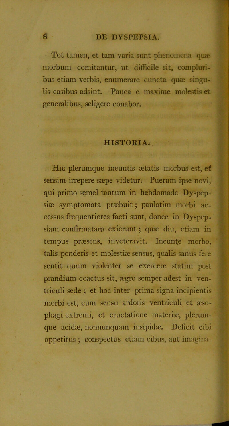 Tot tamen, et tam varia sunt phenomena qux- morbum comitantur, ut difficile sit, compluri- bus etiam verbis, enumerare cuncta quae singu- lis casibus adsint. Pauca e maxime molestis et generalibus, seligere conabor. HISTORIA. Hic plerumque ineuntis aetatis morbus est, et sensim irrepere saepe videtur. Puerum ipse novi, qui primo semel tantum in hebdomade Dyspep- siae symptomata praebuit; paulatim morbi ac- cessus frequentiores facti sunt, donec in Dyspep- siam confirmatam exierunt; quae diu, etiam in tempus praesens, inveteravit. Ineunte morbo, talis ponderis et molestiae sensus, qualis sanus fere sentit quum violenter se exercere statim post prandium coactus sit, aegro semper adest in ven- triculi sede ; et lioc inter prima signa incipientis morbi est, cum sensu ardoris ventriculi et aeso- phagi extremi, et eructatione materiae, plerum- que acidae, nonnunquam insipidae. Deficit cibi appetitus ; conspectus etiam cibus, aut imagina-