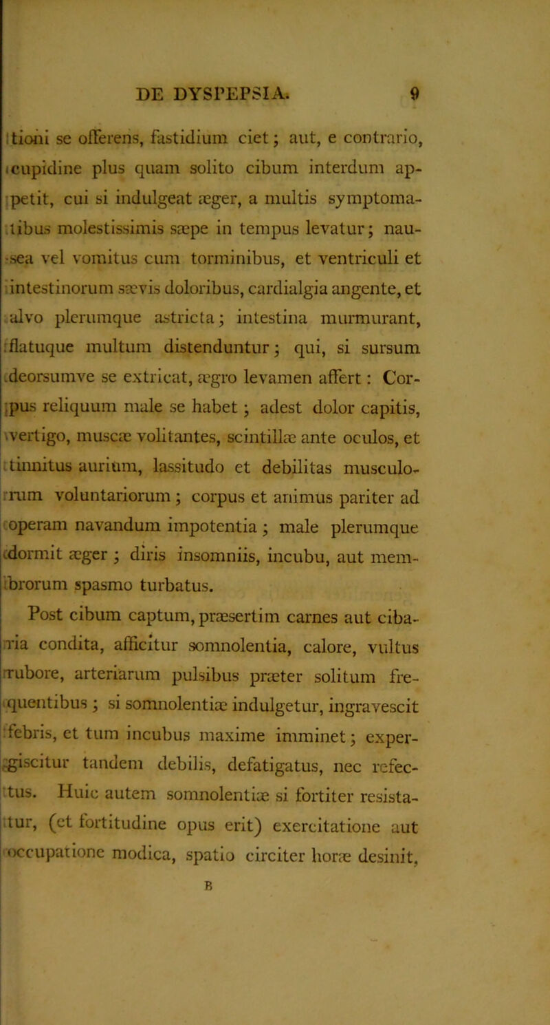 tioni se offerens, fastidium ciet; aut, e contrario, cupidine plus quam solito cibum interdum ap- petit, cui si indulgeat neger, a multis symptoma- tibus molestissimis saepe in tempus levatur; nau- sea vel vomitus cum torminibus, et ventriculi et intestinorum saevis doloribus, cardialgia angente, et alvo plerumque astricta; intestina murmurant, flatuque multum distenduntur; qui, si sursum .deorsumve se extricat, aegro levamen affert: Cor- pus reliquum male se habet; adest dolor capitis, vertigo, muscae volitantes, scintillae ante oculos, et tinnitus aurium, lassitudo et debilitas musculo- rum voluntariorum ; corpus et animus pariter ad operam navandum impotentia ; male plerumque .dormit aeger ; diris insomniis, incubu, aut mem- ibrorum spasmo turbatus. Post cibum captum, praesertim carnes aut ciba- ria condita, afficitur somnolentia, calore, vultus rubore, arteriarum pulsibus praeter solitum fre- quentibus ; si somnolentiae indulgetur, ingravescit tcbris, et tum incubus maxime imminet; exper- giscitur tandem debilis, defatigatus, nec refec- tus. Huic autem somnolentiae si fortiter resista- tur, (et fortitudine opus erit) exercitatione aut occupatione modica, spatio circiter horae desinit. B