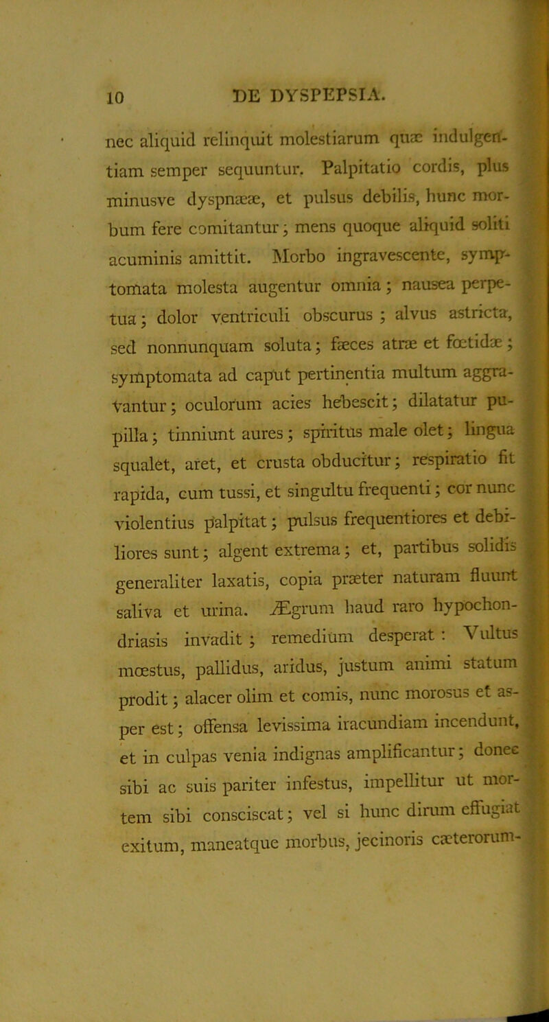 nec aliquid relinquit molestiarum quae indulgen- tiam semper sequuntur. Palpitatio cordis, plus minusve dyspnaeae, et pulsus debilis, hunc mor- bum fere comitantur, mens quoque aliquid soliti acuminis amittit. Morbo ingravescente, symp- tomata molesta augentur omnia; nausea perpe- tua ; dolor ventriculi obscurus ; alvus astricta, sed nonnunquam soluta; faeces atrae et foetidae; symptomata ad caput pertinentia multum aggra- vantur; oculorum acies hebescit; dilatatur pu- pilla ; tinniunt aures; spiritus male olet; lingua squalet, aret, et crusta obducitur; respiratio fit | rapida, cum tussi, et singultu frequenti; cor nunc i violentius palpitat; pulsus frequentiores et debi- liores sunt; algent extrema; et, partibus solidi= generaliter laxatis, copia praeter naturam fluunt , saliva et urina. i£grum haud raro hypochon- ^ driasis invadit ; remedium desperat : Vultus i mcestus, pallidus, aridus, justum animi statum | prodit; alacer olim et comis, nunc morosu= et a?- ^ per est; offensa levissima iracundiam incendunt, et in culpas venia indignas amplificantur; donee ; sibi ac suis pariter infestus, impellitur ut mor- tem sibi consciscat; vel si hunc dirum effugiat exitum, maneatque morbus, jecinoris caeterorum-B