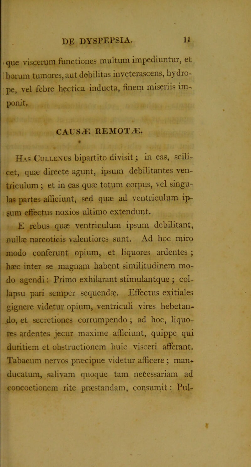 que viscerum functiones multum impediuntur, et horum tumores, aut debilitas inveterascens, hydro- pe, vel febre hectica inducta, finem miseriis im- ponit. CAUSAE REMOTAS. Has Cullenus bipartito divisit; in eas, scili- cet, quae directe agunt, ipsum debilitantes ven- triculum ; et in eas quae totum corpus, vel singu- las partes afficiunt, sed quae ad ventriculum ip- sum effectus noxios ultimo extendunt. E rebus quae ventriculum ipsum debilitant, nullae narcoticis valentiores sunt. Ad hoc miro modo conferunt opium, et liquores ardentes ; haec inter se magnam habent similitudinem mo- do agendi: Primo exhilarant stimulantque ; col- lapsu pari semper sequendae. Effectus exitiales gignere videtur opium, ventriculi vires hebetan- do, et secretiones corrumpendo ; ad hoc, liquo- res ardentes jecur maxime afficiunt, quippe qui duritiem et obstructionem huic visceri afferant. Tabacum nervos praecipue videtur afficere ; man- ducatum, salivam quoque tam necessariam ad concoctionem rite praestandam, consumit: Pul-