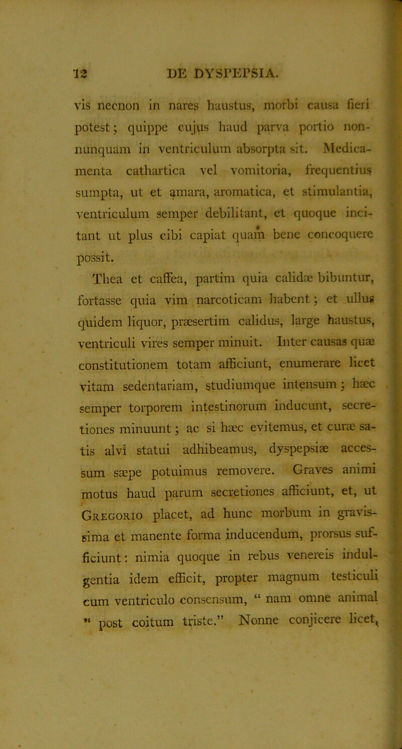 vis necnon in nares haustus, morbi causa fieri potest; quippe cujus haud parva portio non- numquam in ventriculum absorpta sit. Medica- menta cathartica vel vomitoria, frequentius sumpta, ut et amara, aromatica, et stimulantia, ventriculum semper debilitant, et quoque inci- tant ut plus cibi capiat quam bene concoquere - possit. Thea et caffea, partim quia calidae bibuntur, fortasse quia vim narcoticam habent; et ullus quidem liquor, praesertim calidus, large haustus, ventriculi vires semper minuit. Inter causas quae constitutionem totam afficiunt, enumerare licet vitam sedentariam, studiumque intensum; haec semper torporem intestinorum inducunt, secre- tiones minuunt; ac si haec evitemus, et curae sa- tis alvi statui adhibeamus, dyspepsiae acces- sum saepe potuimus removere. Graves animi motus haud parum secretiones afficiunt, et, ut Gregorio placet, ad hunc morbum in gravis- sima et manente forma inducendum, prorsus suf- ficiunt: nimia quoque in rebus venereis indul- gentia idem efficit, propter magnum testiculi cum ventriculo consensum, “ nam omne animal •* post coitum triste.” Nonne conjicere licet,