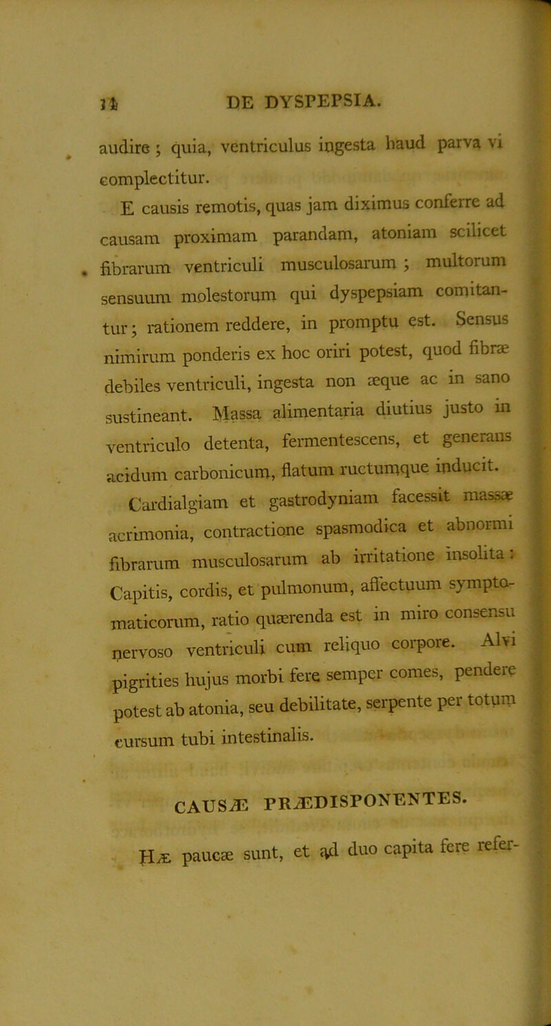 audire ; quia, ventriculus ingesta haud parva vi complectitur. E causis remotis, quas jam diximus conferre ad causam proximam parandam, atoniam scilicet fibrarum ventriculi musculosarum ; multorum sensuum molestorum qui dyspepsiam comitan- tur ; rationem reddere, in promptu est. Sensui nimirum ponderis ex hoc oriri potest, quod fibra; debiles ventriculi, ingesta non reque ac in sano sustineant. Massa alimentaria diutius justo m ventriculo detenta, fermentescens, et generans acidum carbonicum, flatum ructumque inducit. Cardialgiam et gastrodyniam facessit massa; acrimonia, contractione spasmodica et abnormi fibrarum musculosarum ab irritatione insolita:- Capitis, cordis, et pulmonum, affectuum sympto- maticorum, ratio quaerenda est in miro consensu qervoso ventriculi cum reliquo corpore. Alvi pigrities hujus morbi fere semper comes, pendere potest ab atonia, seu debilitate, serpente per totum cursum tubi intestinalis. CAUSJE PRiEDISPONENTES. sunt, et ^d duo capita fere refer- paucae
