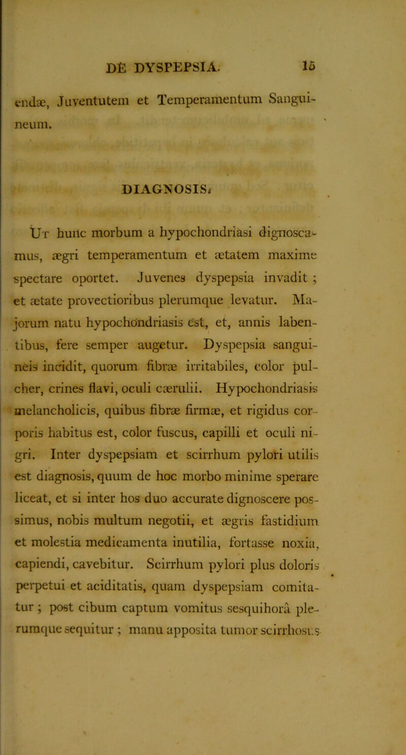 endse, Juventutem et Temperamentum Sangui- neum. DIAGNOSIS* Ut hunc morbum a hypochondriasi dignosca- mus, aegri temperamentum et aetatem maxime spectare oportet. Juvenes dyspepsia invadit ; et aetate provectioribus plerumque levatur. Ma- jorum natu hypochondriasis est, et, annis laben- tibus, fere semper augetur. Dyspepsia sangui- neis incidit, quorum fibrae irritabiles, color pul- cher, crines flavi, oculi caerulii. Hypochondriasis melancholicis, quibus fibrae firmae, et rigidus cor - poris habitus est, color fuscus, capilli et oculi ni- gri. Inter dyspepsiam et scirrhum pylori utilis est diagnosis, quum de hoc morbo minime sperare liceat, et si inter hos duo accurate dignoscere pos- simus, nobis multum negotii, et aegris fastidium et molestia medicamenta inutilia, fortasse noxia, capiendi, cavebitur. Scirrhum pylori plus doloris perpetui et aciditatis, quam dyspepsiam comita- tur ; post cibum captum vomitus sesquihora ple- rumque sequitur ; manu apposita tumor scirrhoses