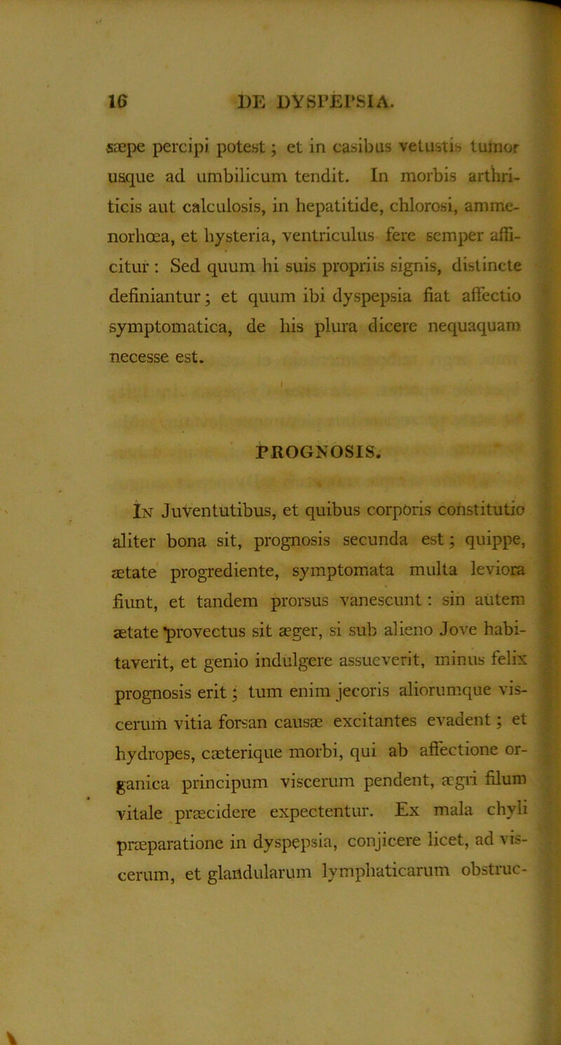 saepe percipi, potest; et in casibus vetustis tumor usque ad umbilicum tendit. In morbis arthri- ticis aut calculosis, in hepatitide, chlorosi, amme- norhoea, et hysteria, ventriculus fere scmper affi- citur : Sed quum hi suis propriis signis, distincte definiantur; et quum ibi dyspepsia fiat affectio symptomatica, de liis plura dicere nequaquam necesse est. PROGNOSIS. In Juventutibus, et quibus corporis constitutio aliter bona sit, prognosis secunda est; quippe, tetate progrediente, symptomata multa leviora fiunt, et tandem prorsus vanescunt: sin autem aetate *provectus sit aeger, si sub alieno Jove habi- taverit, et genio indulgere assueverit, minus felix prognosis erit; tum enim jecoris aliorumque vis- cerum vitia forsan causae excitantes evadent; et hydropes, caeterique morbi, qui ab affectione or- ganica principum viscerum pendent, aegri filum vitale praecidere expectentur. Ex mala chyli praeparatione in dyspepsia, conjicere licet, ad vis- cerum, et glandularum lymphaticarum obstrue-