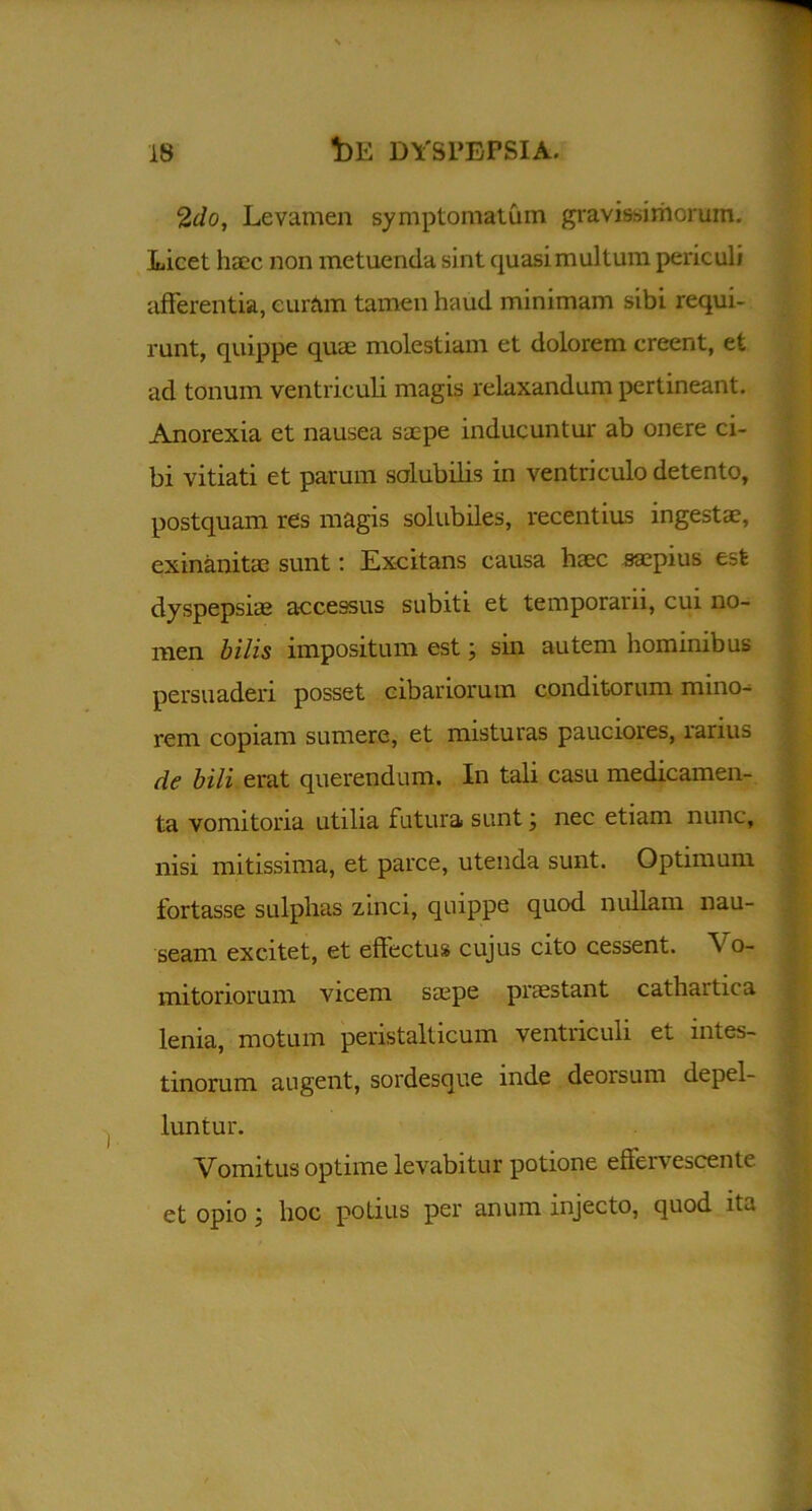 2do, Levamen symptomatum gravissimorum. Licet haec non metuenda sint quasimultum periculi afferentia, curam tamen haud minimam sibi requi- runt, quippe quae molestiam et dolorem creent, et ad tonum ventriculi magis relaxandum pertineant. Anorexia et nausea saepe inducuntur ab onere ci- bi vitiati et parum solubilis in ventriculo detento, postquam res magis solubiles, recentius ingesta?, exinanitae sunt: Excitans causa haec saepius est dyspepsiae accessus subiti et temporarii, cui no- men bilis impositum est; sin autem hominibus persuaderi posset cibariorum conditorum mino- rem copiam sumere, et misturas pauciores, rarius de bili erat querendum. In tali casu medicamen- ta vomitoria utilia futura sunt; nec etiam nunc, nisi mitissima, et parce, utenda sunt. Optimum fortasse sulphas zinci, quippe quod nullam nau- seam excitet, et effectus cujus cito cessent. Vo- mitoriorum viceni saepe praestant cathartiea lenia, motum peristalticum ventriculi et intes- tinorum augent, sordesque mde deorsum depel- luntur. Vomitus optime levabitur potione effervescente et opio j hoc potius per anum injecto, quod ita