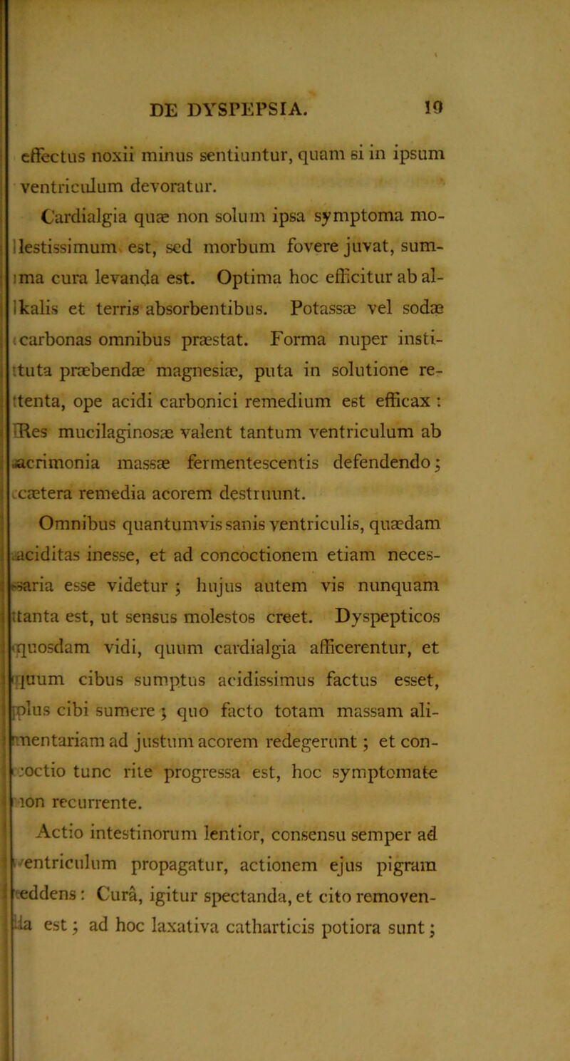 effectus noxii minus sentiuntur, quam si in ipsum ventriculum devoratur. Cardialgia quae non solum ipsa symptoma mo- lestissimum est, sed morbum fovere juvat, sum- ima cura levanda est. Optima hoc efficitur ab al- ikalis et terris absorbentibus. Potassae vel sodae carbonas omnibus praestat. Forma nuper insti- ttuta praebendae magnesiae, puta in solutione re- tenta, ope acidi carbonici remedium est efficax : iRes mucilaginosae valent tantum ventriculum ab ■acrimonia massae fermentescentis defendendo; caetera remedia acorem destruunt. Omnibus quantumvis sanis ventriculis, quaedam .aciditas inesse, et ad concoctionem etiam neces- saria esse videtur ; hujus autem vis nunquam itanta est, ut sensus molestos creet. Dyspepticos ■quosdam vidi, quum cardialgia afficerentur, et 'quum cibus sumptus acidissimus factus esset, iplus cibi sumere ; quo facto totam massam ali- mentariam ad justum acorem i-edegerunt; et con- coctio tunc rite progressa est, hoc symptomate ion recurrente. Actio intestinorum lentior, consensu semper ad 1 ventriculum propagatur, actionem ejus pigram eddens: Cura, igitur spectanda, et cito removen- tia est; ad hoc laxativa catharticis potiora sunt; «