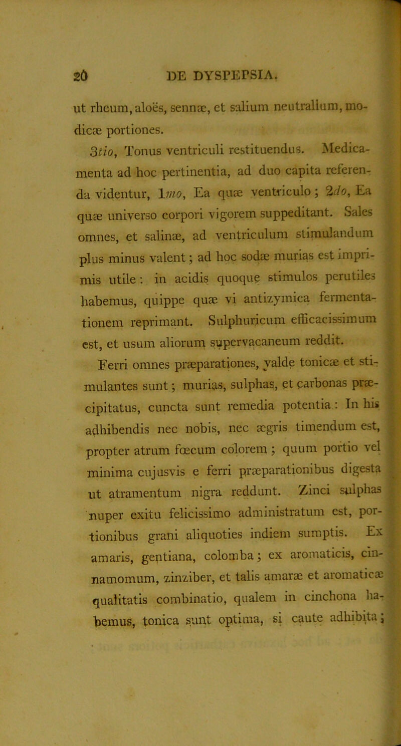 ut rheum, aloes, sennoe, et salium neutralium, mo- dicae portiones. 3tio, Tonus ventriculi restituendus. Medica- menta ad hoc pertinentia, ad duo capita referen- da videntur, \iiio, Ea quae ventriculo; 2rfo, Ea quae universo corpori vigorem suppeditant. Sales omnes, et salinae, ad ventriculum stimulandum plus minus valent; ad hoc sodae murias est impri- mis utile : m acidis quoque stimules perutiles habemus, quippe quae vi antizymica fermenta- tionem reprimant. Sulph uricum efficacissimum est, et usum aliorum supervacaneum reddit. Ferri omnes praeparationes, valde tonicae et sti- mulantes sunt; murias, sulphas, et carbonas prae- cipitatus, cuncta sunt remedia potentia: In his adhibendis nec nobis, nec aegris timendum est, propter atrum foecum colorem ; quum portio vel minima cujusvis e ferri praeparationibus digesta ut atramentum nigra reddunt. Zinci sulphas nuper exitu felicissimo administratum est, por- tionibus grani aliquoties indiem sumptis. Ex amaris, gentiana, colomba; ex aromaticis, cin- namomum, zinziber, et talis amarae et aromaticae qualitatis combinatio, qualem in cinchona ha- bemus, tonica sunt optima, si caute adhibita; .