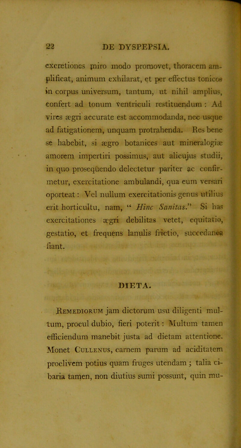 excretioncs piro modo promovet, thoracem am- plificat, animum exhilarat, et per effectus tonico» in corpus universum, tantum, ut nihil amplius, confert ad tonum ventriculi restituendum : Ad vires aegri accurate est accommodanda, nec usque ad fatigationem, unquam protrahenda. Res bene se habebit, si aegro botanices aut mineralogiae amorem impertiri possimus, aut alicujus studii, in quo prosequendo delectetur pariter ac confir- metur, exercitatione ambulandi, qua eum versari oporteat: Vel nullum exercitationis genus utilius erit horticultu, nam, “ Hinc Sanitas.” Si has exercitationes aegri debilitas vetet, equitatio, gestatio, et frequens lanulis frictio, succedanea fiant. DIETA. Remediorum jam dictorum usu diligenti mul- tum, procul dubio, fieri poterit: Multum tamen efficiendum manebit justa ad dietam attentione. Monet Cullenus, carnem parum ad aciditatem proclivem potius quam fruges utendam ; talia ci- baria tamen, non diutius sumi possunt, quin mu-