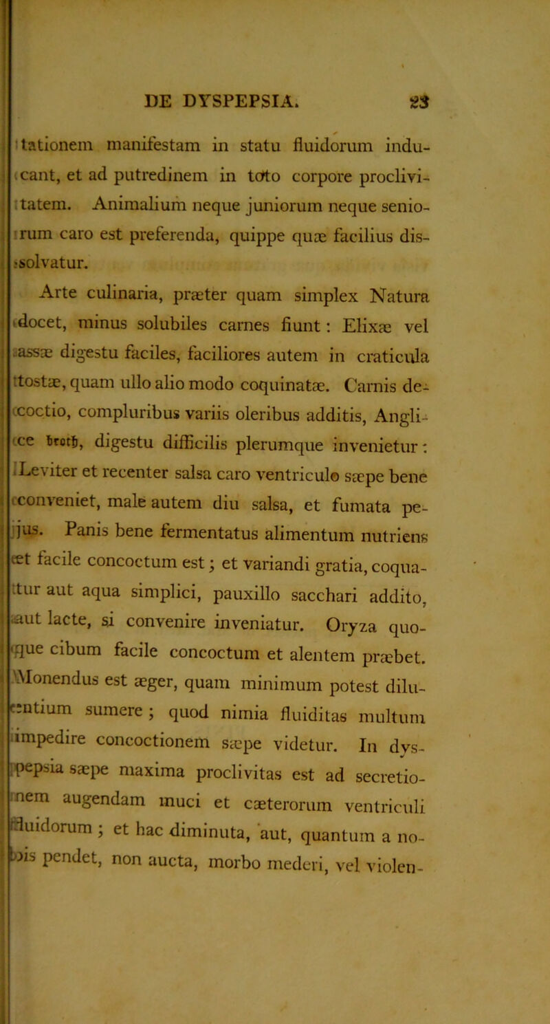 3 ✓ lationem manifestam in statu fluidorum indu- : icant, et ad putredinem in toto corpore proclivi- ; tatem. Animalium neque juniorum neque senio- rum caro est preferenda, quippe quae facilius dis- solvatur. Arte culinaria, praeter quam simplex Natura docet, minus solubiles carnes fiunt: Elixae vel .assae digestu faciles, faciliores autem in craticula tostae, quam ullo alio modo coquinatae. Carnis dc- ccoctio, compluribus variis oleribus additis, Angli- ce tirotfi, digestu difficilis plerumque invenietur: 1 Leviter et recenter salsa caro ventriculo saepe bene conveniet, male autem diu salsa, et fumata pe- jus. Panis bene fermentatus alimentum nutriens eet facile concoctum est; et variandi gratia, coqua- ; ttur aut aqua simplici, pauxillo sacchari addito, ! aut lacte, si convenire inveniatur. Oryza quo- | 'due cibum facile concoctum et alentem praebet, i Monendus est aeger, quam minimum potest dilu- entium sumere ; quod nimia fluiditas multum impedire concoctionem saepe videtur. In dys- pepsia saepe maxima proclivitas est ad secretio- nem augendam muci et caeterorum ventriculi «fluidorum ; et hac diminuta, aut, quantum a no- I nis pendet, non aucta, morbo mederi, vel violen-