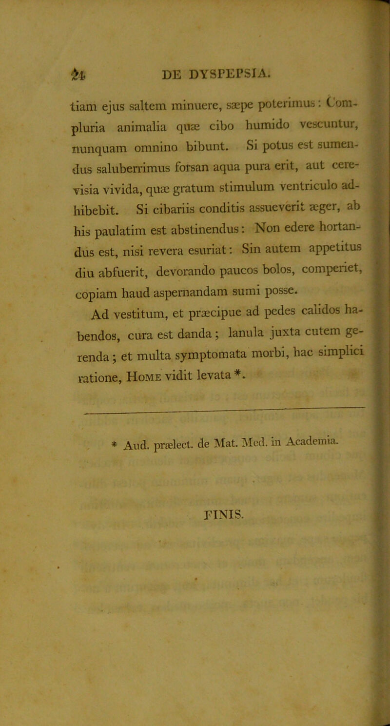 tiam ejus saltem minuere, saepe poterimus: Com- pluria animalia quae cibo humi do vescuntur, nunquam omnino bibunt. Si potus est sumen- dus saluberrimus forsan aqua pura erit, aut cere- visia vivida, quae gratum stimulum ventriculo ad- hibebit. Si cibariis conditis assueverit aeger, ab his paulatim est abstinendus: Non edere hortan- dus est, nisi revera esuriat: Sin autem appetitus diu abfuerit, devorando paucos bolos, compenet, copiam haud aspernandam sumi posse. Ad vestitum, et praecipue ad pedes calidos ha- bendos, cura est danda; lanula juxta cutem ge- renda ; et multa symptomata morbi, hac simplici ratione, Home vidit levata * And. prselect. de Mat. Med. in Academia. FINIS.