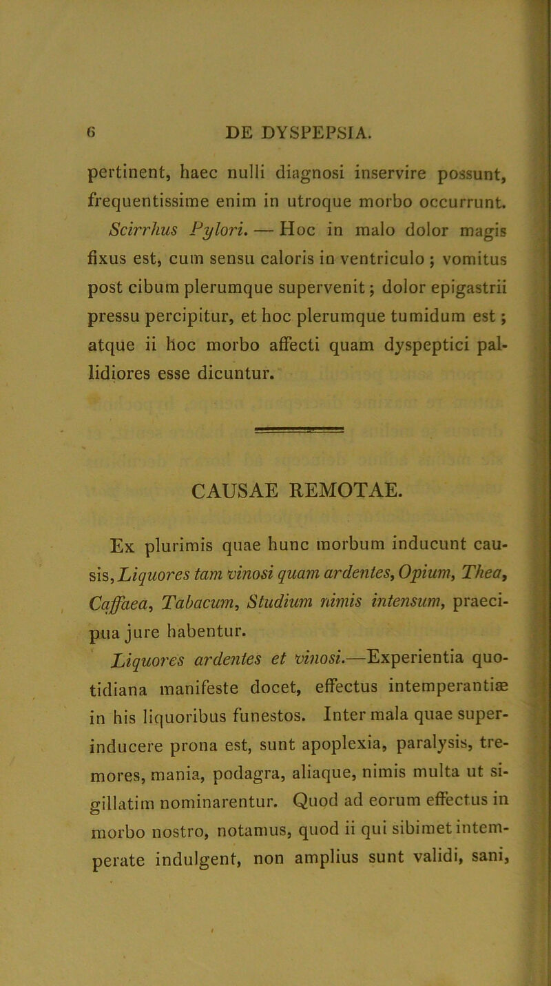 pertinent, haec nulli diagnosi inservire possunt, frequentissime enim in utroque morbo occurrunt. Scirrhus Pylori. — Hoc in malo dolor magis fixus est, cum sensu caloris in ventriculo ; vomitus post cibum plerumque supervenit; dolor epigastrii pressu percipitur, et hoc plerumque tumidum est; atque ii hoc morbo affecti quam dyspeptici pal- lidiores esse dicuntur. CAUSAE REMOTAE. Ex plurimis quae hunc morbum inducunt cau- sis, Liquores tam vinosi quam ardentes, Opium, Thea, Caffaea, Tabacum, Studium nimis intensum, praeci- pua jure habentur. Liquores ardentes et vinosi.—Experientia quo- tidiana manifeste docet, effectus intemperanti® in his liquoribus funestos. Inter mala quae super- inducere prona est, sunt apoplexia, paralysis, tre- mores, mania, podagra, aliaque, nimis multa ut si- gillatim nominarentur. Quod ad eorum effectus in morbo nostro, notamus, quod ii qui sibimet intem- perate indulgent, non amplius sunt validi, sani,