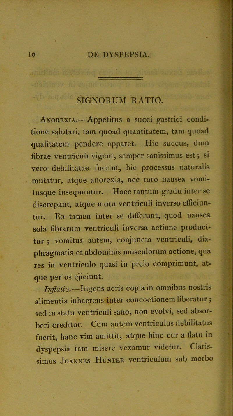 SIGNORUM RATIO. Anorexia.—Appetitus a succi gastrici condi- tione salutari, tam quoad quantitatem, tam quoad qualitatem pendere apparet. Hic succus, dum fibrae ventriculi vigent, semper sanissimus est; si vero debilitatae fuerint, hic processus naturalis mutatur, atque anorexia, nec raro nausea vomi- tusque insequuntur. Haec tantum gradu inter se discrepant, atque motu ventriculi inverso efficiun- tur. Eo tamen inter se differunt, quod nausea sola fibrarum ventriculi inversa actione produci- tur ; vomitus autem, conjuncta ventriculi, dia- phragmatis et abdominis musculorum actione, qua res in ventriculo quasi in prelo comprimunt, at- que per os ejiciunt. Inflatio.— Ingens acris copia in omnibus nostris alimentis inhaerens inter concoctionem liberatur; sed in statu ventriculi sano, non evolvi, sed absor- beri creditur. Cum autem ventriculus debilitatus fuerit, hanc vim amittit, atque hinc cur a flatu in dyspepsia tam misere vexamur videtur. Claris- simus Joannes Hunter ventriculum sub morbo