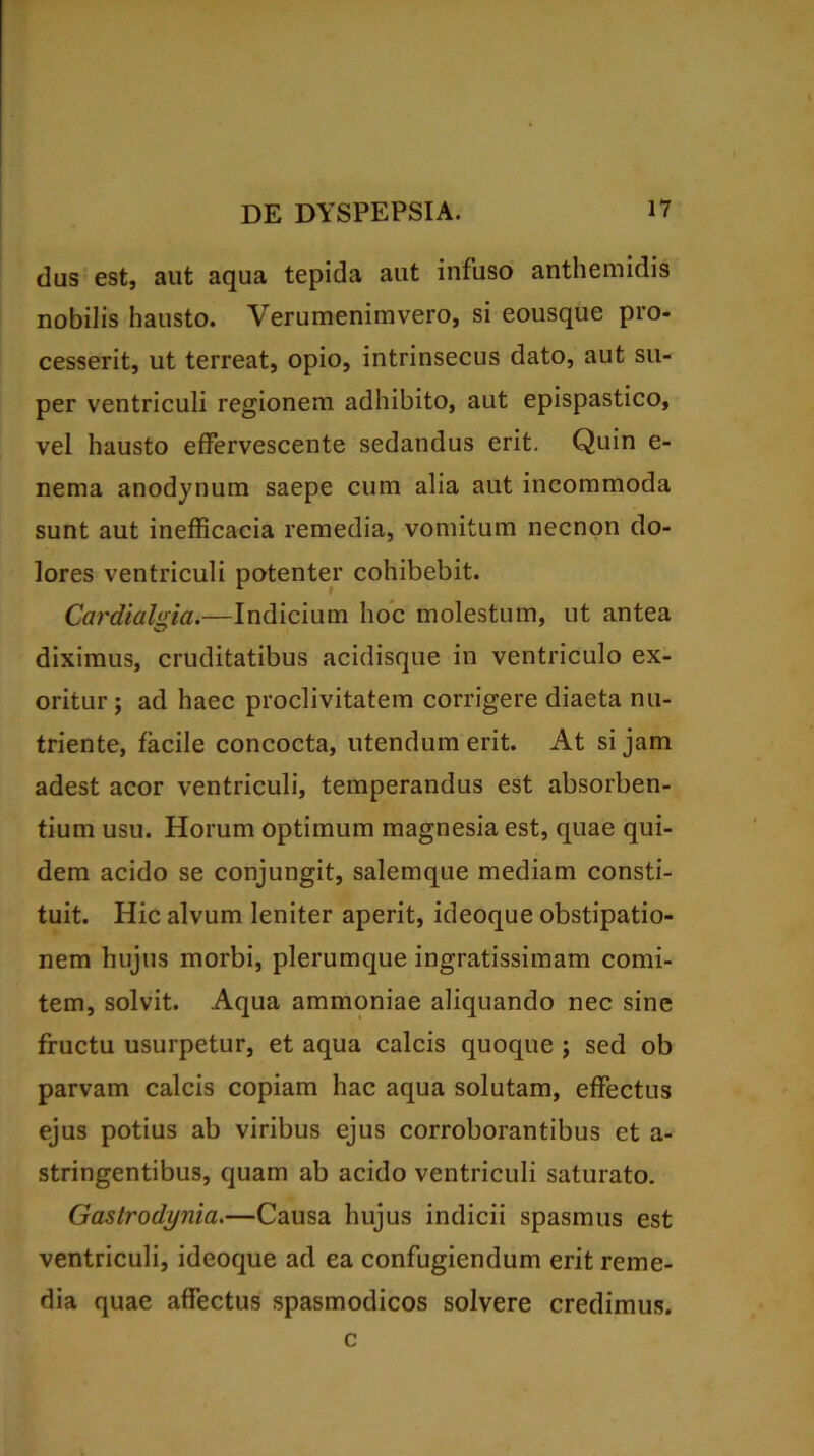 dus est, aut aqua tepida aut infuso anthemidis nobilis hausto. Verumenimvero, si eousque pro- cesserit, ut terreat, opio, intrinsecus dato, aut su- per ventriculi regionem adhibito, aut epispastico, vel hausto effervescente sedandus erit. Quin e- nema anodynum saepe cum alia aut incommoda sunt aut inefficacia remedia, vomitum necnon do- lores ventriculi potenter cohibebit. Cardialnia.—Indicium hoc molestum, ut antea diximus, cruditatibus acidisque in ventriculo ex- oritur ; ad haec proclivitatem corrigere diaeta nu- triente, facile concocta, utendum erit. At si jam adest acor ventriculi, temperandus est absorben- tium usu. Horum optimum magnesia est, quae qui- dem acido se conjungit, salemque mediam consti- tuit. Hic alvum leniter aperit, ideoque obstipatio- nem hujus morbi, plerumque ingratissimam comi- tem, solvit. Aqua ammoniae aliquando nec sine fructu usurpetur, et aqua calcis quoque ; sed ob parvam calcis copiam hac aqua solutam, effectus ejus potius ab viribus ejus corroborantibus et a- stringentibus, quam ab acido ventriculi saturato. Gastrodynia.—Causa hujus indicii spasmus est ventriculi, ideoque ad ea confugiendum erit reme- dia quae affectus spasmodicos solvere credimus. c