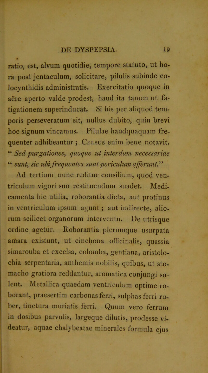 ratio, est, alvum quotidie, tempore statuto, ut ho- ra post jentaculum, solicitare, pilulis subinde co- locynthidis administratis. Exercitatio quoque in aere aperto valde prodest, haud ita tamen ut fa- tigationem superinducat. Si his per aliquod tem- poris perseveratum sit, nullus dubito, quin brevi hoc signum vincamus. Pilulae haudquaquam fre- quenter adhibeantur ; Celsus enim bene notavit. “ Sed purgationes, quoque ut interdum necessariae “ sunt, sic ubi frequentes suntpericulum afferunt.” Ad tertium nunc reditur consilium, quod ven- triculum vigori suo restituendum suadet. Medi- camenta hic utilia, roborantia dicta, aut protinus in ventriculum ipsum agunt; aut indirecte, alio- rum scilicet organorum interventu. De utrisque ordine agetur. Roborantia plerumque usurpata amara existunt, ut cinchona officinalis, quassia simarouba et excelsa, colomba, gentiana, aristolo- chia serpentaria, anthemis nobilis, quibus, ut sto- macho gratiora reddantur, aromatica conjungi so- lent. Metallica quaedam ventriculum optime ro- borant, praesertim carbonas ferri, sulphas ferri ru- ber, tinctura muriatis ferri. Quum vero ferrum in dosibus parvulis, largeque dilutis, prodesse vi- deatur, aquae chalybeatae minerales formula ejus