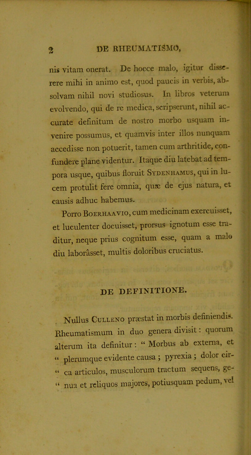 nis vitam onerat. De hocce malo, igitur disse- rere mihi in animo est, quod paucis in vernis, ab- solvam nihil novi studiosus. In libros veterum evolvendo, qui de re medica, scripserunt, nihil ac- curate definitum de nostro morbo usquam in- venire possumus, et quamvis inter illos nunquam accedisse non potuerit, tamen cum arthritide, con- fundere plane videntur. Itaque diu latebat ad tem- pora usque, quibus floruit Sydenhamus, qui in lu- cem protulit fere omnia, quae de ejus natura, et causis adhuc habemus. Porro Boerhaavio, cum medicinam exercuisset, et luculenter docuisset, prorsus ignotum esse tra- ditur, neque prius cognitum esse, quam a malo diu laborasset, multis doloribus cruciatus. , | DE DEFINITIONE. Nullus Culleno praestat in morbis definiendis. Rheumatismum in duo genera divisit: quorum alterum ita definitur: “ Morbus ab externa, et “ plerumque evidente causa ; pyrexia ; dolor cir- « ca articulos, musculorum tractum sequens, ge- « nua et reliquos majores, potiusquam pedum,-vel