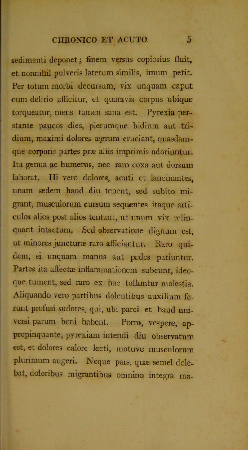 sedimenti deponet; finem versus copiosius fluit, et nonnihil pulveris laterum similis, imum petit. Per totum morbi decursum, vix unquam caput cum delirio afficitur, et quamvis coipus ubique torqueatur, mens tamen sana est. Pyrexia per- stante paucos dies, plerumque bidium aut tri- dium, maximi dolores agrum cruciant, quasdam- que corporis partes pra aliis imprimis adoriuntur. Ita genua ac humerus, nec raro coxa aut dorsum laborat. Hi vero dolores, acuti et lancinantes, unam sedem haud diu tenent, sed subito mi- grant, musculorum cursum sequentes itaque arti- culos alios post alios tentant, ut unum vix relin- quant intactum. Sed observatione dignum est, ut minores junctura raro afficiantur. Raro qui- dem, si unquam manus aut pedes patiuntur. Partes ita affecta inflammationem subeunt, ideo- que tument, sed raro ex hac tolluntur molestia. Aliquando vero partibus dolentibus auxilium fe- runt profusi sudores, qui, ubi parci et haud uni- versi parum boni habent. Porro, vespere, ap- propinquante, pyrexiam intendi diu observatum est, et dolores calore lecti, motuve musculorum plurimum augeri. Neque pars, qua semel dole- faat, doloribus migrantibus omnino, integra ma-