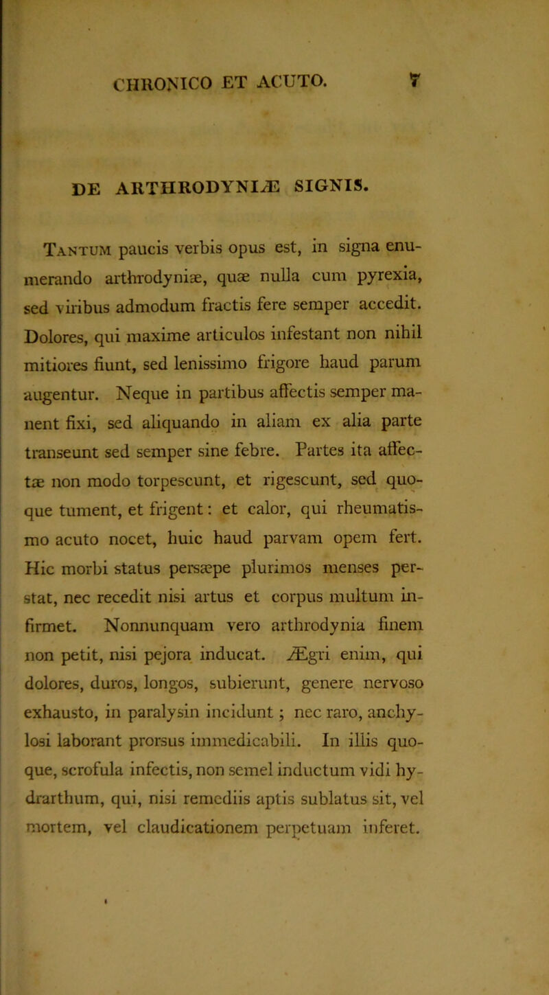 DE ARTHRODYNIyE SIGNIS. Tantum paucis verbis opus est, in signa enu- merando arthrodyniae, quae nulla cum pyrexia, sed vilibus admodum fractis fere semper accedit. Dolores, qui maxime articulos infestant non nihil mitiores fiunt, sed lenissimo frigore haud parum augentur. Neque in partibus affectis semper ma- nent fixi, sed aliquando in aliam ex alia parte transeunt sed semper sine febre. Partes ita affec- tae non modo torpescunt, et rigescunt, sed quo- que tument, et frigent: et calor, qui rheumatis- mo acuto nocet, huic haud parvam opem fert. Hic morbi status persaepe plurimos menses per- stat, nec recedit nisi artus et corpus multum in- firmet. Nonnunquam vero arthrodynia finem non petit, nisi pejora inducat. iEgri enim, qui dolores, duros, longos, subierunt, genere nervoso exhausto, in paralysin incidunt; nec raro, anchy- losi laborant prorsus immedicabili. In iliis quo- que, scrofula infectis, non semel inductum vidi hy- drarthum, qui, nisi remediis aptis sublatus sit, vel mortem, vel claudicationem perpetuam inferet.