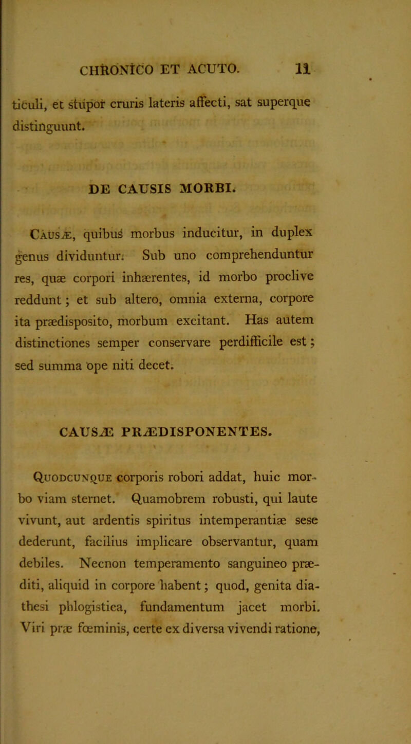 tieuli, et stupor cruris lateris affecti, sat superque distinguunt. DE CAUSIS MORBI. Causae, quibus morbus inducitur, in duplex genus dividuntur: Sub uno comprehenduntur res, quas corpori inhaerentes, id morbo proclive reddunt; et sub altero, omnia externa, corpore ita praedisposito, morbum excitant. Has autem distinctiones semper conservare perdifficile est; sed summa ope niti decet. .. » CAUSAS PR/EDISPONENTES. Quodcuxque corporis robori addat, huic mor- bo viam sternet. Quamobrem robusti, qui laute vivunt, aut ardentis spiritus intemperantiae sese dederunt, facilius implicare observantur, quam debiles. Necnon temperamento sanguineo prae- diti, aliquid in corpore habent; quod, genita dia- thesi phlogistica, fundamentum jacet morbi. Viri prae foeminis, certe ex diversa vivendi ratione,