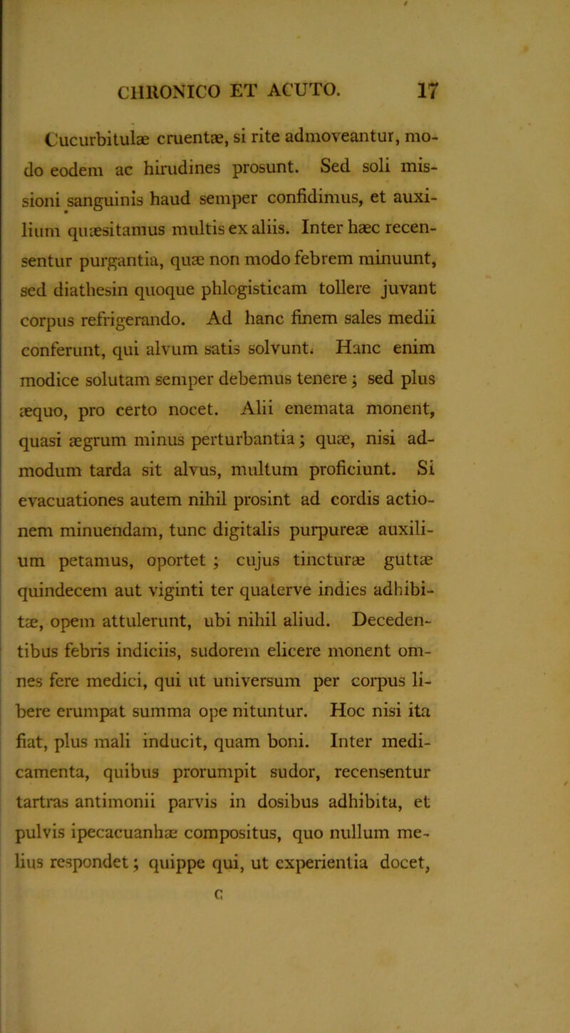 Cucurbitulae cruentae, si rite admoveantur, mo- do eodem ac hirudines prosunt. Sed soli mis- sioni sanguinis haud semper confidimus, et auxi- lium quaesitanrus multis ex aliis. Inter haec recen- sentur purgantia, quae non modo febrem minuunt, sed diathesin quoque phlogisticam tollere juvant corpus refrigerando. Ad hanc finem sales medii conferunt, qui alvum satis solvunt. Hanc enim modice solutam semper debemus tenere • sed plus lequo, pro certo nocet. Alii enemata monent, quasi aegrum minus perturbantia; quae, nisi ad- modum tarda sit alvus, multum proficiunt. Si evacuationes autem nihil prosint ad cordis actio- nem minuendam, tunc digitalis purpureae auxili- um petamus, oportet ; cujus tincturae guttae quindecem aut viginti ter quaterve indies adhibi- tae, opem attulerunt, ubi nihil aliud. Deceden- tibus febris indiciis, sudorem elicere monent om- nes fere medici, qui ut universum per corpus li- bere erumpat summa ope nituntur. Hoc nisi ita fiat, plus mali inducit, quam boni. Inter medi- camenta, quibus prorumpit sudor, recensentur tartras antimonii parvis in dosibus adhibita, et pulvis ipecacuanhae compositus, quo nullum me- lius respondet; quippe qui, ut experientia docet, c