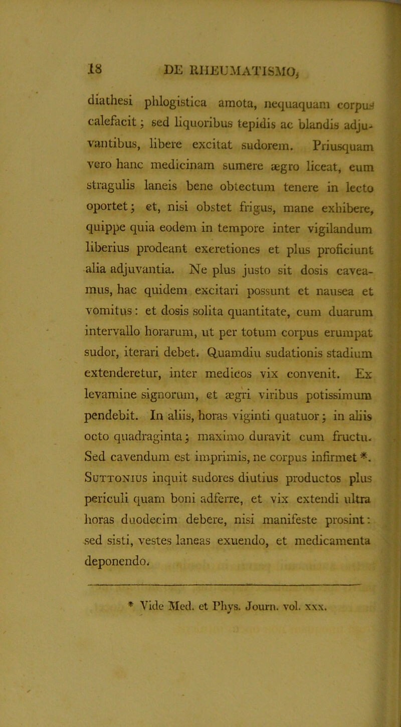 dia thesi phlogistica amota, nequaquam corpus calefacit j sed liquoribus tepidis ac blandis adju- vantibus, libere excitat sudorem. Priusquam vero hanc medicinam sumere aegro liceat, eum stragulis laneis bene obtectum tenere in lecto oportet; et, nisi obstet frigus, mane exhibere, quippe quia eodem in tempore inter vigilandum liberius prodeant exeretiones et plus proficiunt alia adjuvantia. Ne plus justo sit dosis cavea- mus, hae quidem excitari possunt et nausea et vomitus: et dosis solita quantitate, cum duarum intervallo horarum, ut per totum corpus erumpat sudor, iterari debet; Quamdiu sudationis stadium extenderetur, inter medicos vix convenit. Ex levamine signorum, et aegri viribus potissimum pendebit. In aliis, horas viginti quatuor; in abis octo quadraginta; maximo duravit cum fructu. Sed cavendum est imprimis, ne corpus infirmet *. Suttonius inquit sudores diutius productos plus periculi quam boni adferre, et vix extendi ultra horas duodecim debere, nisi manifeste prosint: sed sisti, vestes laneas exuendo, et medicamenta deponendo. * Vide Med. et Pliys. Journ. vol. xxx.