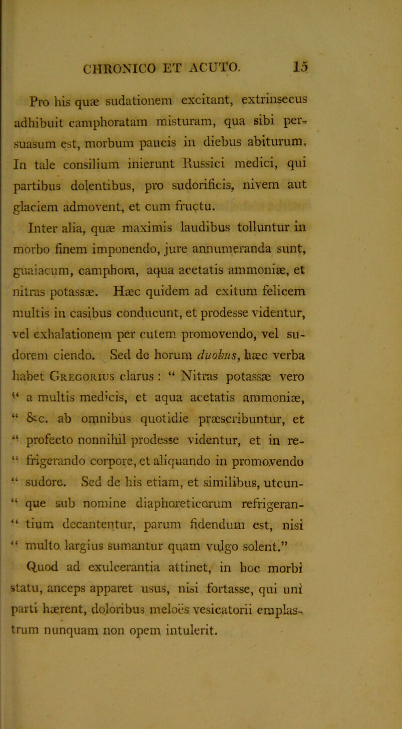 Pro his quae sudationem excitant, extrinsecus adhibuit camphoratam misturam, qua sibi per- suasum est, morbum paucis in diebus abiturum. In tale consilium inierunt llussici medici, qui partibus dolentibus, pro sudorificis, nivem aut glaciem admovent, et cum fructu. Inter alia, quae maximis laudibus tolluntur in morbo finem imponendo, jure annumeranda sunt, guaiacum, camphora, aqua acetatis ammoniae, et nitras potassae. Haec quidem ad exitum felicem multis in casibus conducunt, et prodesse videntur, vel exhalationem per cutem promovendo, vel su- dorem ciendo. Sed de horum duobus, h£ec verba habet Gregorius clarus : “ Nitras potassae vero a multis medicis, et aqua acetatis ammoniae, “ &c. ab omnibus quotidie praescribuntur, et “ profecto nonnihil prodesse videntur, et in re- “ frigerando corpore, ct aliquando in promovendo “ sudore. Sed de his etiam, et similibus, utcun- “ que sub nomine diaphoreticorum refrigeran- “ tium decantentur, parum fidendum est, nisi “ multo largius sumantur quam vulgo solent.” Quod ad exulcerantia attinet, in hoc morbi statu, anceps apparet usus, nisi fortasse, qui uni parti haerent, doloribus meloes vesicatorii emplas- trum nunquam non opem intulerit.
