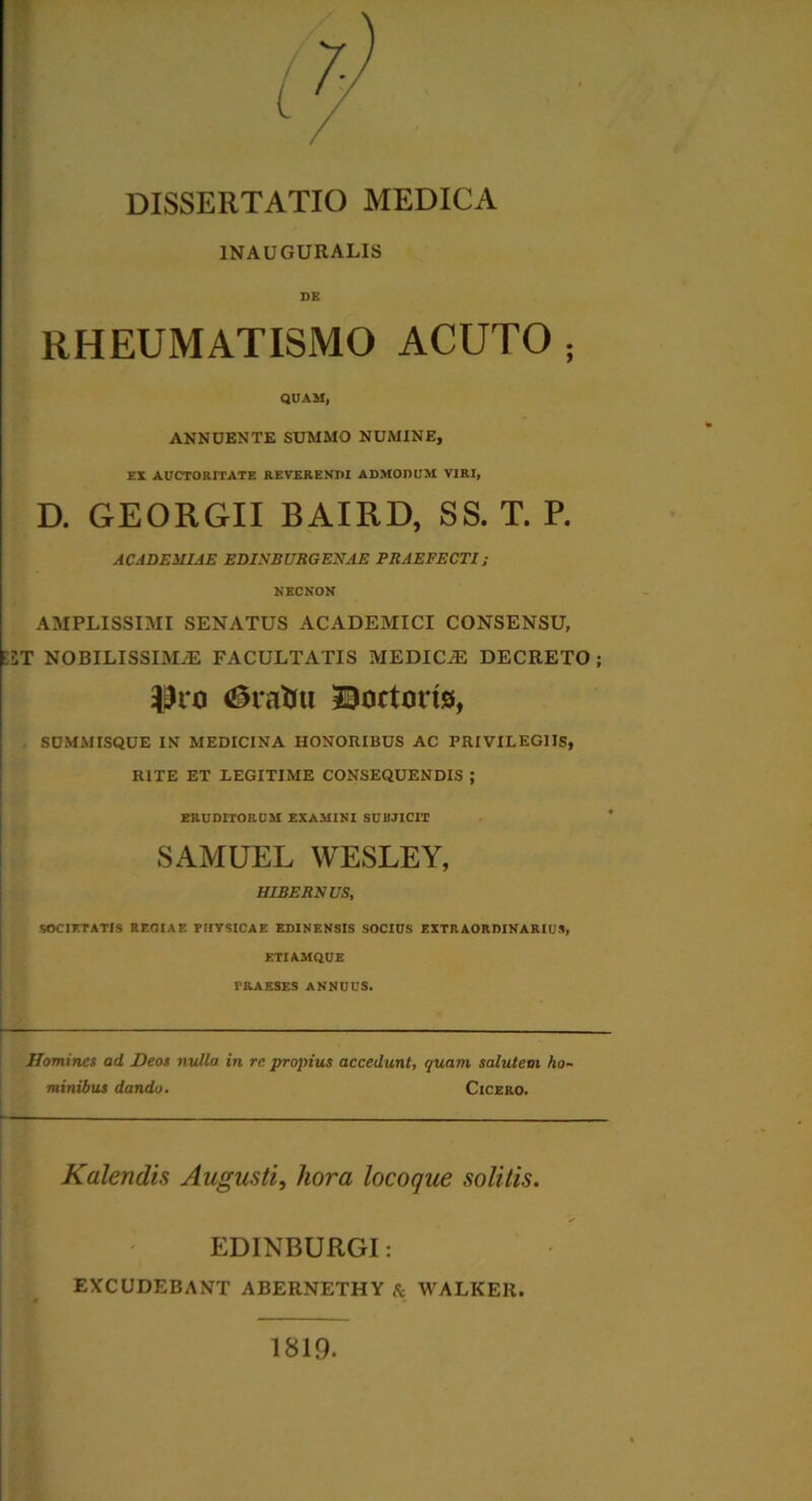 1NAUGURALIS DE RHEUMATISMO ACUTO . QUAM, ANNUENTE SUMMO NUMINE, EX AUCTORITATE REVERENDI ADMODUM VIRI, D. GEORGII BAIRD, SS. T. P. ACADEMIAE EDINBURGENAE PRAEFECTI; NECNON AMPLISSIMI SENATUS ACADEMICI CONSENSU, •2T NOBILISSIM/E FACULTATIS MEDICAS DECRETO; Eratui Coctoris, SUMMISQUE IN MEDICINA HONORIBUS AC PRIVILEGIIS, RITE ET LEGITIME CONSEQUENDIS ; ERUDITORUM EXAMINI SUBJICIT SAMUEL WESLEY, HIBERNUS, SOCIETATIS REOIAE PHYSICAE EDINENSIS SOCIUS EXTRAORDINARIUS, ETIAMQUE PRAESES ANNUUS. Homines ad Deos nulla in re propius accedunt, quam, salutem ho- minibus dando. Cicero. Kalendis Augusti, hora locoque solitis. EDINBURGI: EXCUDEBANT ABERNETHYA WALKER. 1819