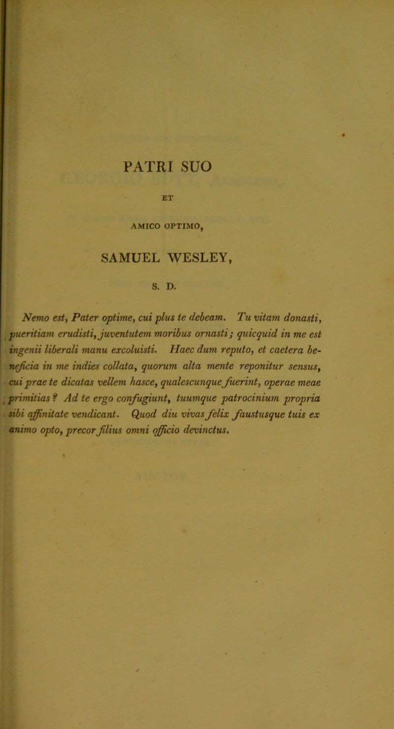 PATRI SUO ET AMICO OPTIMO, SAMUEL WESLEY, s. D. Nemo est, Pater optime, cui pius te debeam. Tu vitam donasti, pueritiam erudisti, juventutem moribus ornasti; quicquid in me est ingemi liberali manu excoluisti. Haec dum repido, et caetera be- neficia in me indies collata, quorum alta mente reponitur sensus, cui prae te dicatas vellem hasce, qualescunque fuerint, operae meae primitias ? Ad te ergo confugiunt, tuumque patrocinium propria sibi affinitate vendicant. Quod diu vivas felix faustusque tuis ex animo opto, precor filius omni officio devinctus.