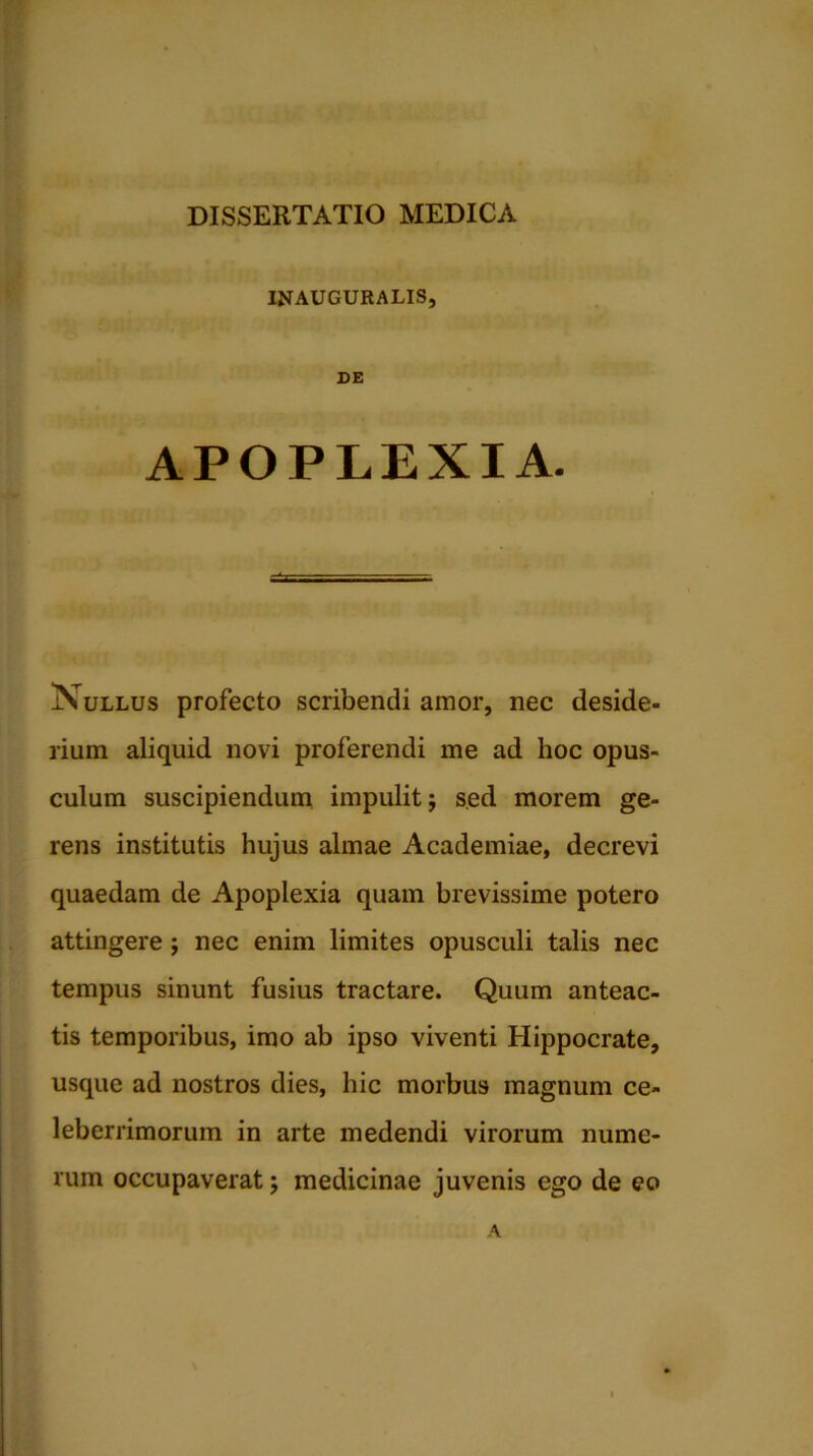 INAUGURALIS, CE APOPLEXIA. Nullus profecto scribendi amor, nec deside- rium aliquid novi proferendi me ad hoc opus- culum suscipiendum impulit $ sed morem ge- rens institutis hujus almae Academiae, decrevi quaedam de Apoplexia quam brevissime potero attingere ; nec enim limites opusculi talis nec tempus sinunt fusius tractare. Quum anteac- tis temporibus, imo ab ipso viventi Hippocrate, usque ad nostros dies, hic morbus magnum ce- leberrimorum in arte medendi virorum nume- rum occupaverat; medicinae juvenis ego de eo A