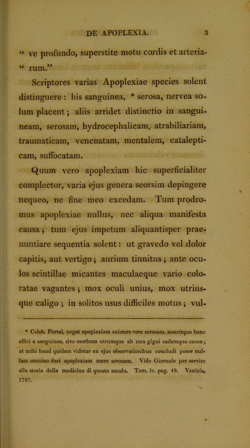 “ ve profundo, superstite motu cordis et arteria- “ rum.” Scriptores varias Apoplexiae species solent distinguere : his sanguinea, * serosa, nervea so- lum placent; aliis arridet distinctio in sangui- neam, serosam, hydrocephalieam, atrabiliariam, traumaticam, venenatam, mentalem, catalepti- cam, suffocatam. Quum vero apoplexiam hic superficialiter complector, varia ejus genera seorsim depingere nequeo, ne fine meo excedam. Tum prodro- mus apoplexiae nullus, nec aliqua manifesta causa; tum ejus impetum aliquantisper prae- nuntiare sequentia solent: ut gravedo vel dolor capitis, aut vertigo; aurium tinnitus ; ante ocu- los scintillae micantes maculaeque vario colo- ratae vagantes ; mox oculi unius, mox utrius- que caligo ; in solitos usus difficiles motus; vul- * Celeb. Portal, negat apoplexiam existere vere serosam, asseritque hanc effici a sanguinea, sive morbum utrumque ab una gigni eademque causa; at mihi haud quidem videtur ex ejus observationibus concludi posse nul- lam omnino dari apoplexiam mere serosam. Vide Giornale per servire alia storia della medicina di questo secolo. Tom. iv. pag. 49. Venilia, 1787.