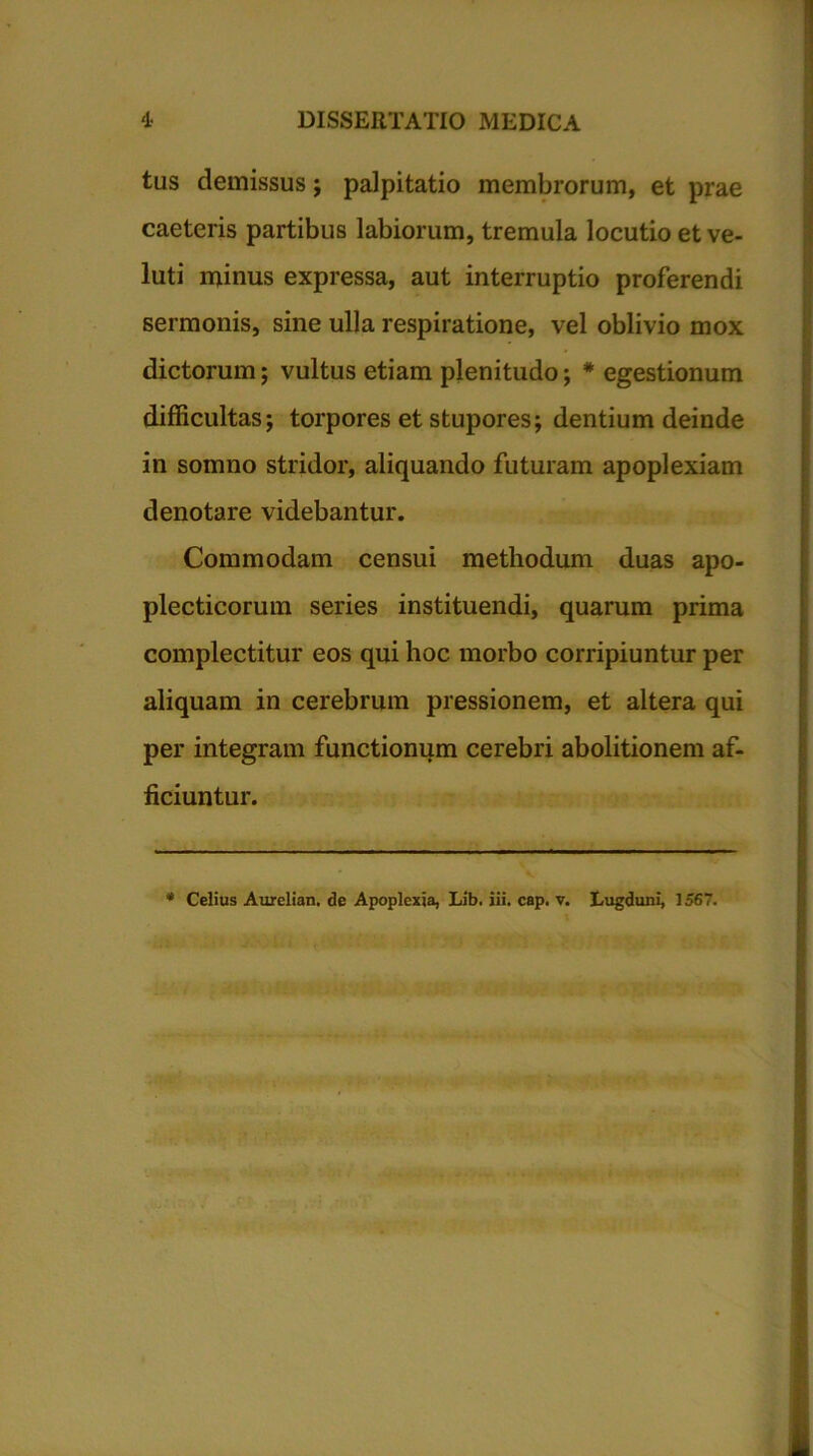 tus demissus ; palpitatio membrorum, et prae caeleris partibus labiorum, tremula locutio et ve- luti minus expressa, aut interruptio proferendi sermonis, sine ulla respiratione, vel oblivio mox dictorum; vultus etiam plenitudo; * egestionum difficultas; torpores et stupores; dentium deinde in somno stridor, aliquando futuram apoplexiam denotare videbantur. Commodam censui methodum duas apo- plecticorum series instituendi, quarum prima complectitur eos qui hoc morbo corripiuntur per aliquam in cerebrum pressionem, et altera qui per integram functionum cerebri abolitionem af- ficiuntur.