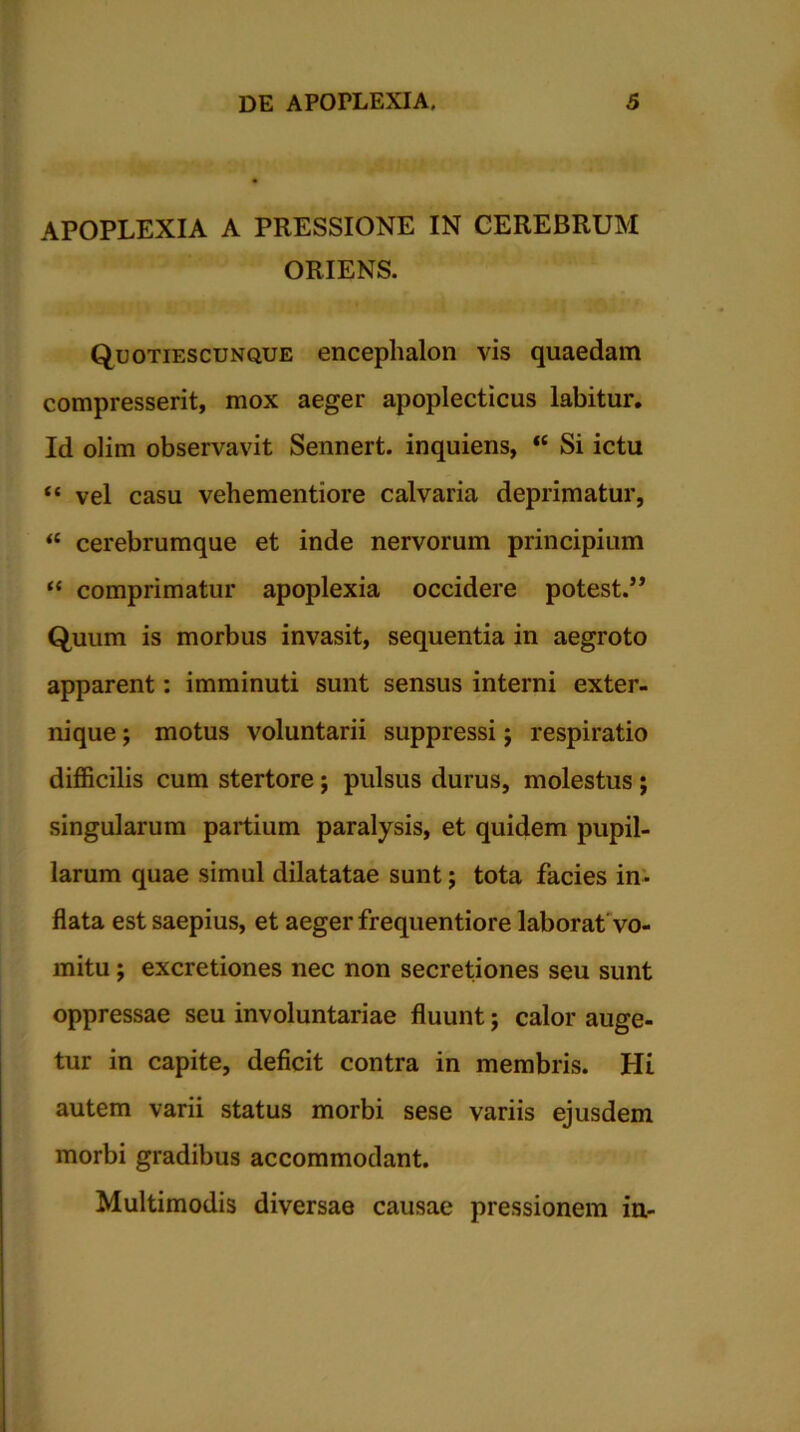 APOPLEXIA A PRESSIONE IN CEREBRUM ORIENS. Quotiescunque encephalon vis quaedam compresserit, mox aeger apoplecticus labitur. Id olim observavit Sennert. inquiens, u Si ictu “ vel casu vehementiore calvaria deprimatur, ‘c cerebrumque et inde nervorum principium “ comprimatur apoplexia occidere potest.” Quum is morbus invasit, sequentia in aegroto apparent: imminuti sunt sensus interni exter- nique ; motus voluntarii suppressi j respiratio difficilis cum stertore; pulsus durus, molestus; singularum partium paralysis, et quidem pupil- larum quae simul dilatatae sunt; tota facies in- flata est saepius, et aeger frequentiore laborat vo- mitu ; excretiones nec non secretiones seu sunt oppressae seu involuntariae fluunt j calor auge- tur in capite, deficit contra in membris. Hi autem varii status morbi sese variis ejusdem morbi gradibus accommodant. Multimodis diversae causae pressionem in-